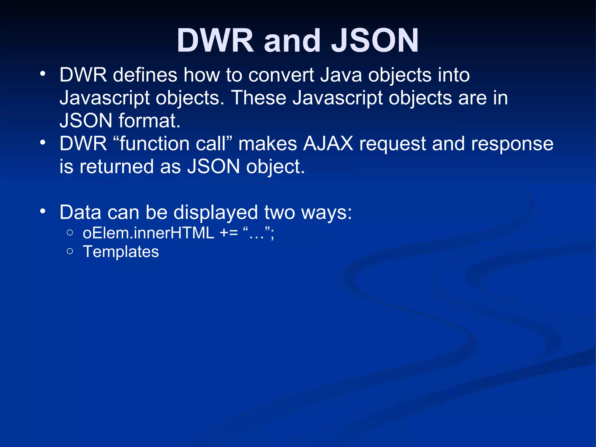 DWR and JSON DWR defines how to convert Java objects into Javascript objects. These Javascript objects are in JSON format. DWR “function call” makes AJAX request and response is returned as JSON object. Data can be displayed two ways: oElem.innerHTML += “…”; Templates 