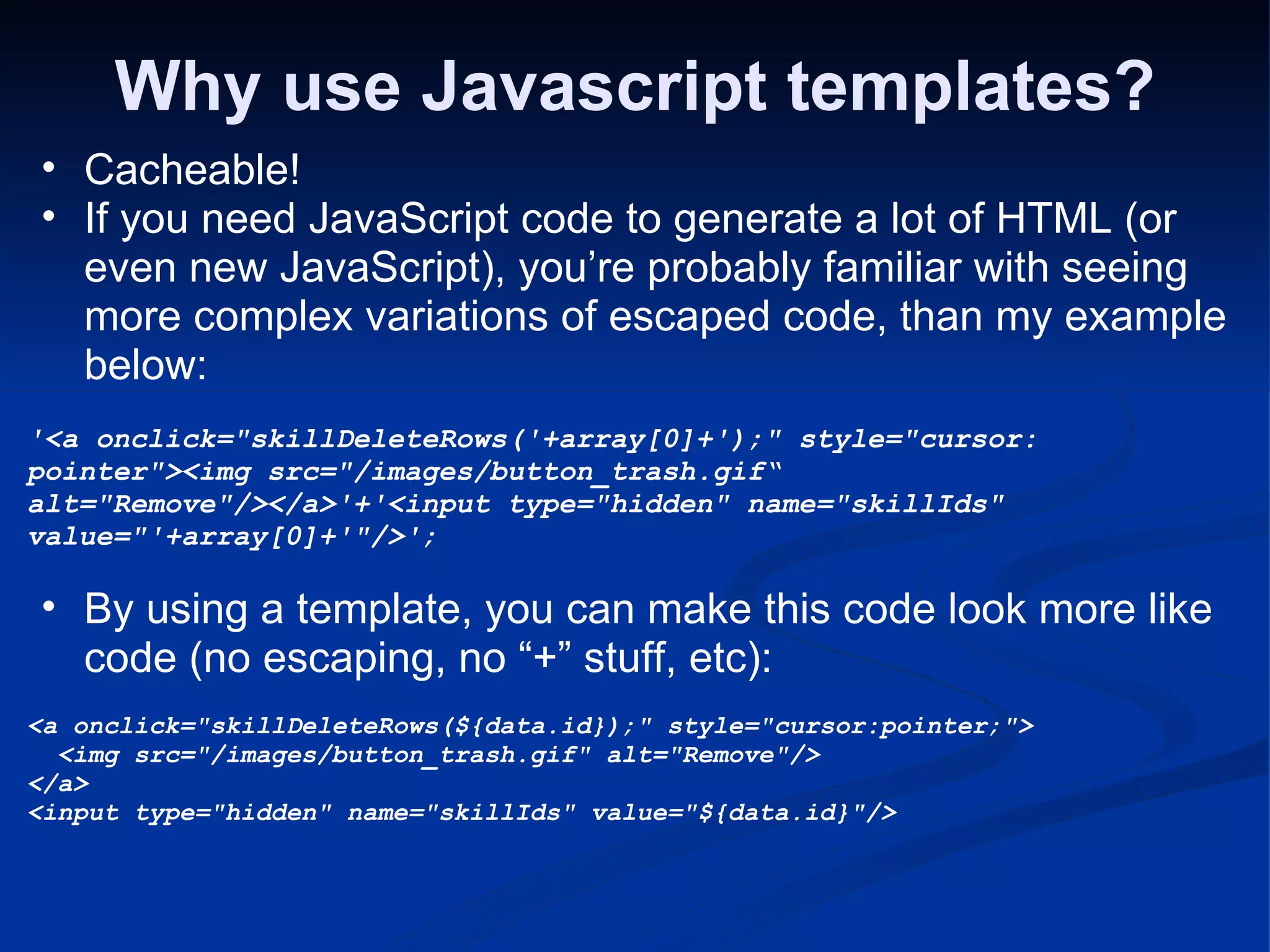 Why use Javascript templates? Cacheable! If you need JavaScript code to generate a lot of HTML (or even new JavaScript), you’re probably familiar with seeing more complex variations of escaped code, than my example below: '<a onclick=&quot;skillDeleteRows('+array[0]+');&quot; style=&quot;cursor: pointer&quot;><img src=&quot;/images/button_trash.gif“ alt=&quot;Remove&quot;/></a>'+'<input type=&quot;hidden&quot; name=&quot;skillIds&quot; value=&quot;'+array[0]+'&quot;/>'; By using a template, you can make this code look more like code (no escaping, no “+” stuff, etc): <a onclick=&quot;skillDeleteRows(${data.id});&quot; style=&quot;cursor:pointer;&quot;>   <img src=&quot;/images/button_trash.gif&quot; alt=&quot;Remove&quot;/> </a> <input type=&quot;hidden&quot; name=&quot;skillIds&quot; value=&quot;${data.id}&quot;/> 