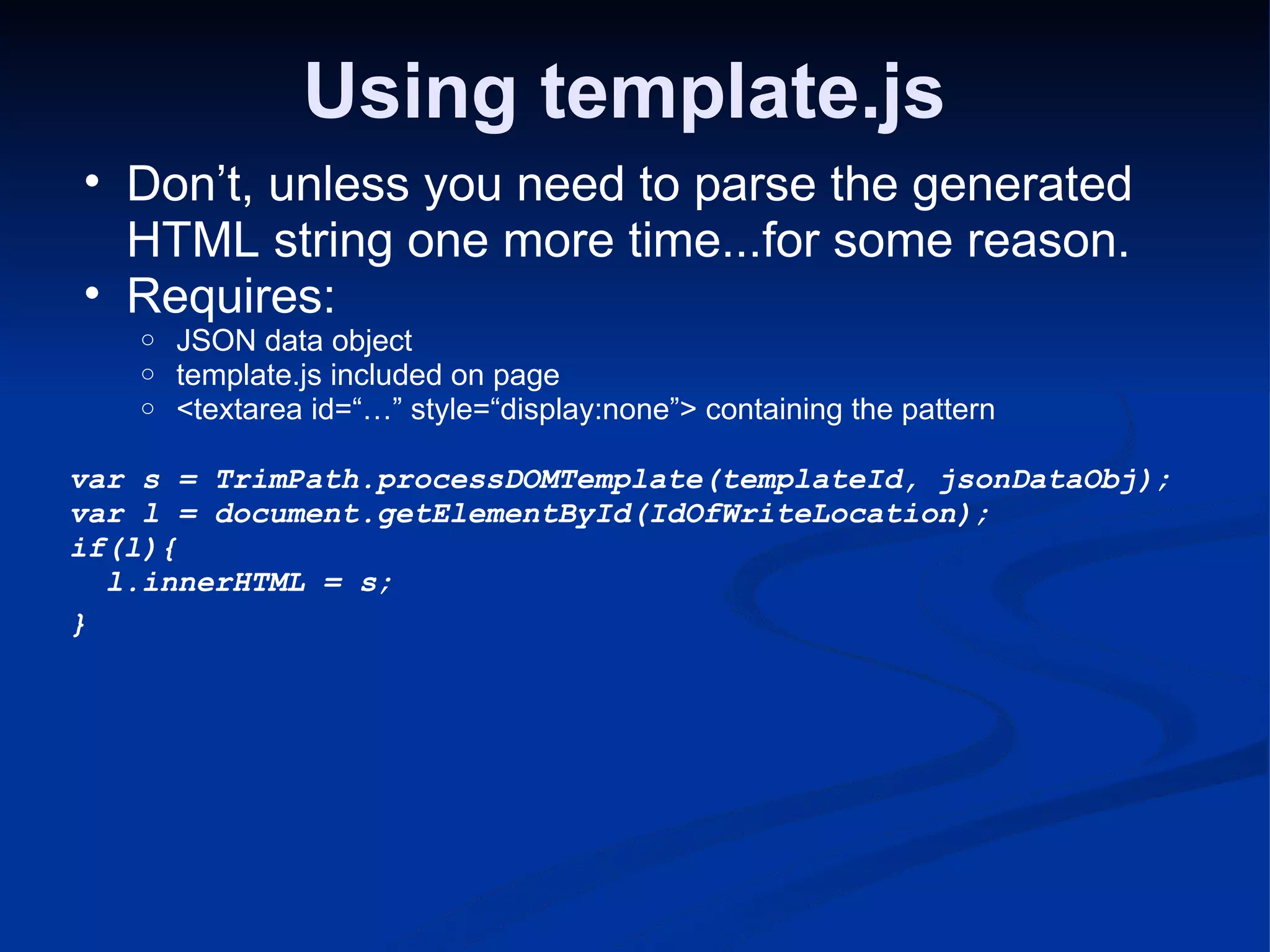 Using template.js Don’t, unless you need to parse the generated HTML string one more time...for some reason. Requires: JSON data object template.js included on page <textarea id=“…” style=“display:none”> containing the pattern var s = TrimPath.processDOMTemplate(templateId, jsonDataObj); var l = document.getElementById(IdOfWriteLocation); if(l){    l.innerHTML = s; } 