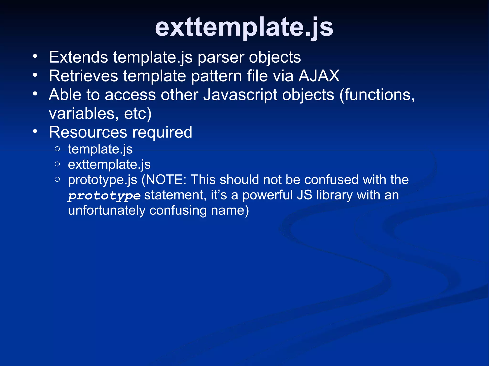 exttemplate.js Extends template.js parser objects Retrieves template pattern file via AJAX Able to access other Javascript objects (functions, variables, etc) Resources required template.js exttemplate.js prototype.js (NOTE: This should not be confused with the prototype statement, it’s a powerful JS library with an unfortunately confusing name) 