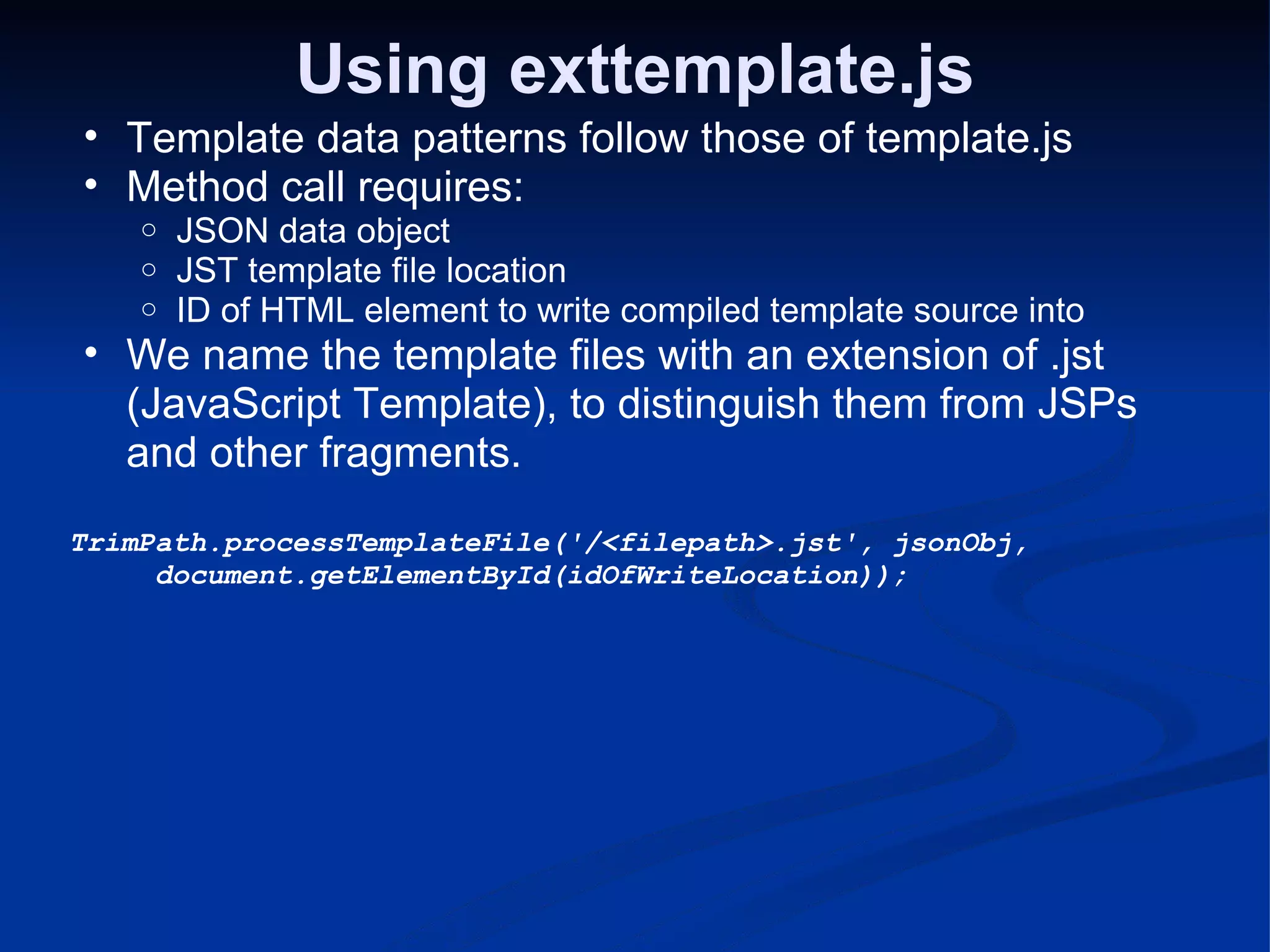 Using exttemplate.js Template data patterns follow those of template.js Method call requires: JSON data object JST template file location ID of HTML element to write compiled template source into We name the template files with an extension of .jst (JavaScript Template), to distinguish them from JSPs and other fragments. TrimPath.processTemplateFile('/<filepath>.jst', jsonObj,             document.getElementById(idOfWriteLocation)); 