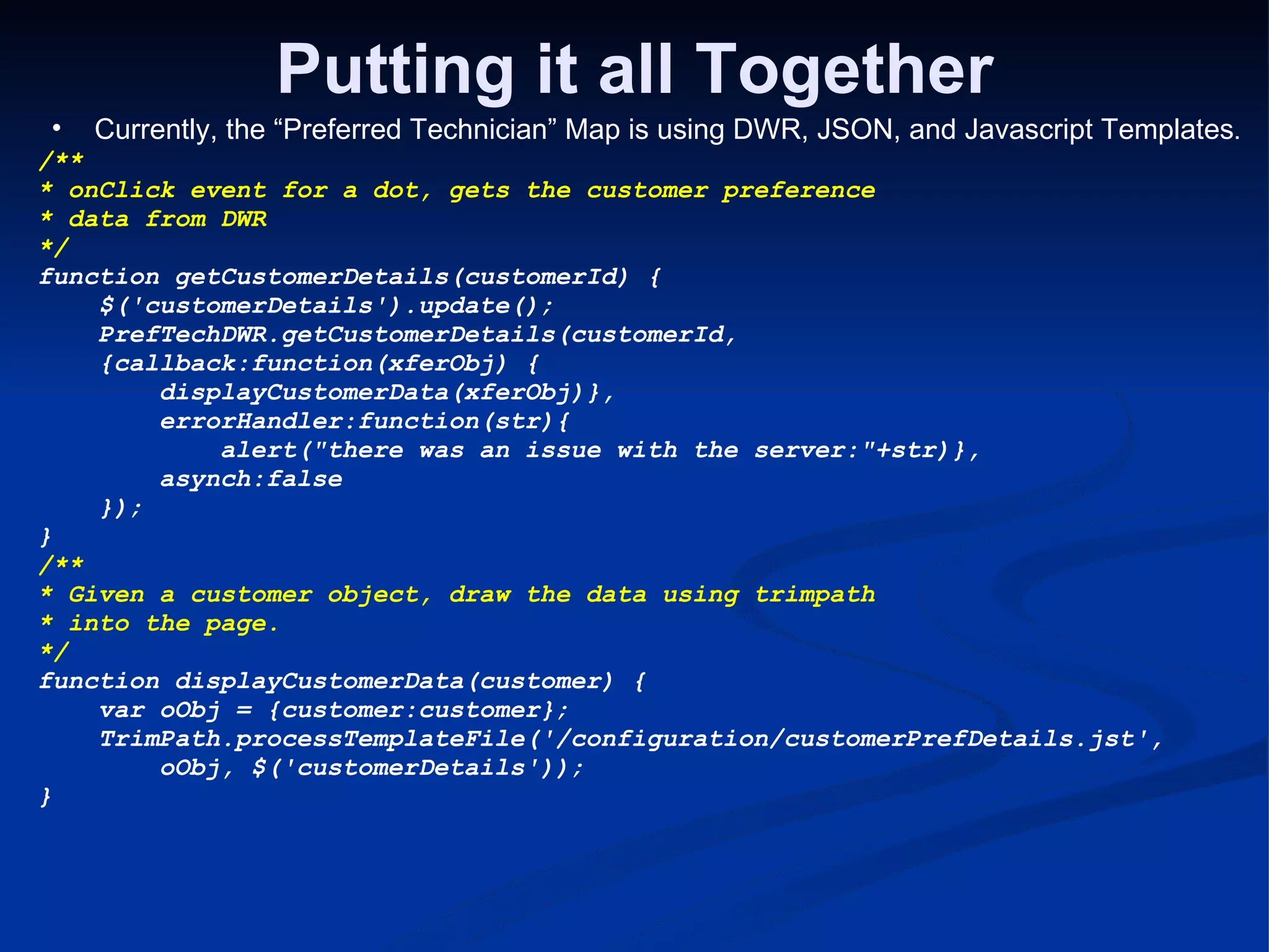 Putting it all Together Currently, the “Preferred Technician” Map is using DWR, JSON, and Javascript Templates . /** * onClick event for a dot, gets the customer preference * data from DWR */ function getCustomerDetails(customerId) {      $('customerDetails').update();      PrefTechDWR.getCustomerDetails(customerId,      {callback:function(xferObj) {          displayCustomerData(xferObj)},          errorHandler:function(str){              alert(&quot;there was an issue with the server:&quot;+str)},          asynch:false      }); } /** * Given a customer object, draw the data using trimpath * into the page. */ function displayCustomerData(customer) {      var oObj = {customer:customer};      TrimPath.processTemplateFile('/configuration/customerPrefDetails.jst',          oObj, $('customerDetails')); } 
