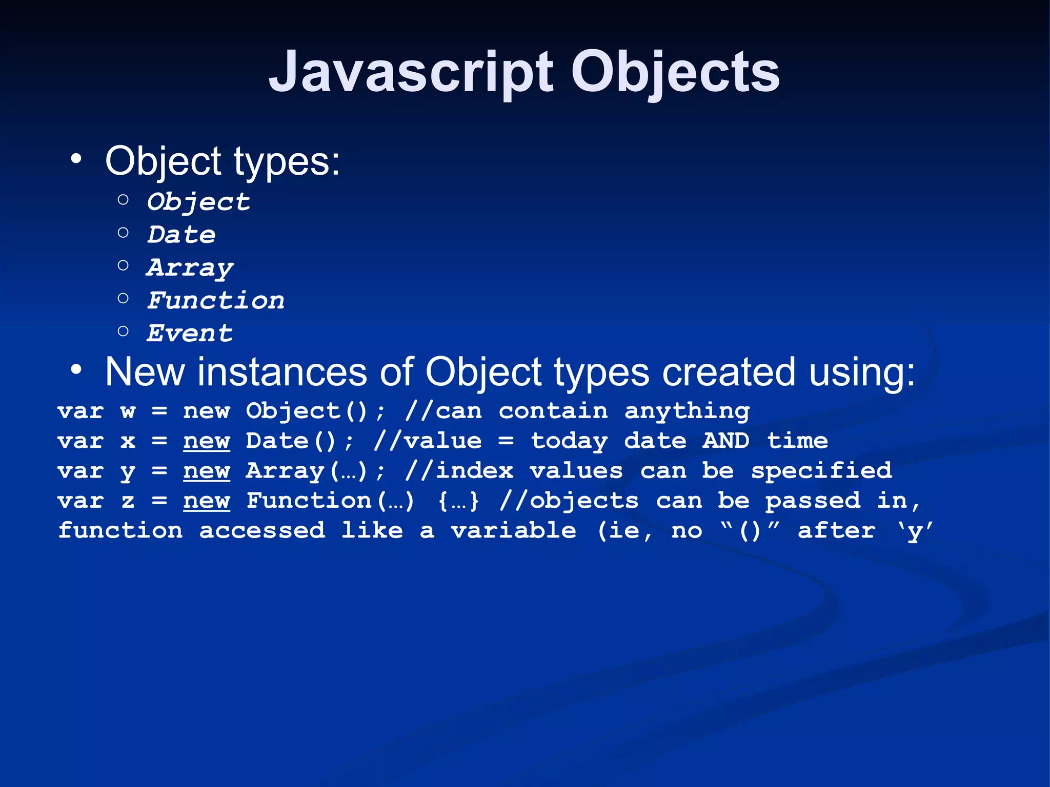 Javascript Objects Object types: Object Date Array Function Event New instances of Object types created using: var w = new Object(); //can contain anything var x = new Date(); //value = today date AND time var y = new Array(…); //index values can be specified var z = new Function(…) {…} //objects can be passed in, function accessed like a variable (ie, no “()” after ‘y’ 
