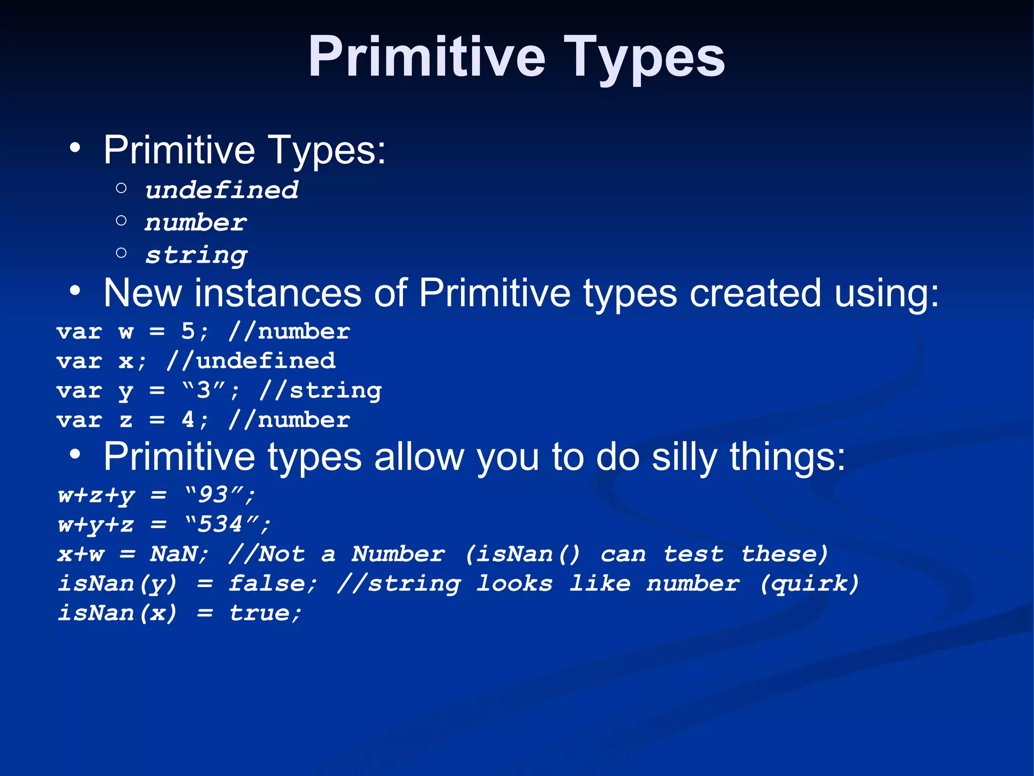 Primitive Types Primitive Types: undefined number string New instances of Primitive types created using: var w = 5; //number var x; //undefined var y = “3”; //string var z = 4; //number Primitive types allow you to do silly things: w+z+y = “93”; w+y+z = “534”; x+w = NaN; //Not a Number (isNan() can test these) isNan(y) = false; //string looks like number (quirk) isNan(x) = true; 