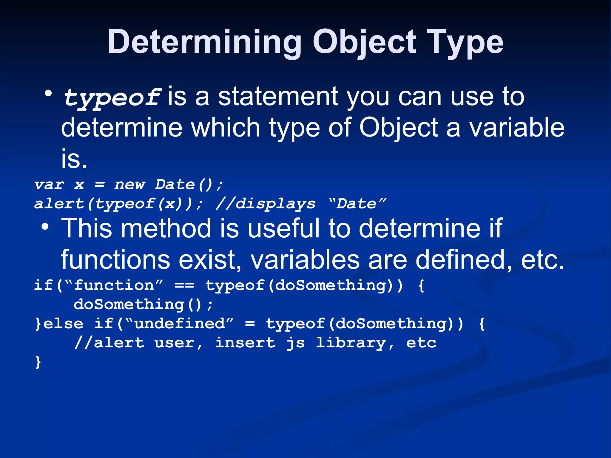 Determining Object Type typeof is a statement you can use to determine which type of Object a variable is. var x = new Date(); alert(typeof(x)); //displays “Date” This method is useful to determine if functions exist, variables are defined, etc. if(“function” == typeof(doSomething)) {      doSomething(); }else if(“undefined” = typeof(doSomething)) {      //alert user, insert js library, etc } 