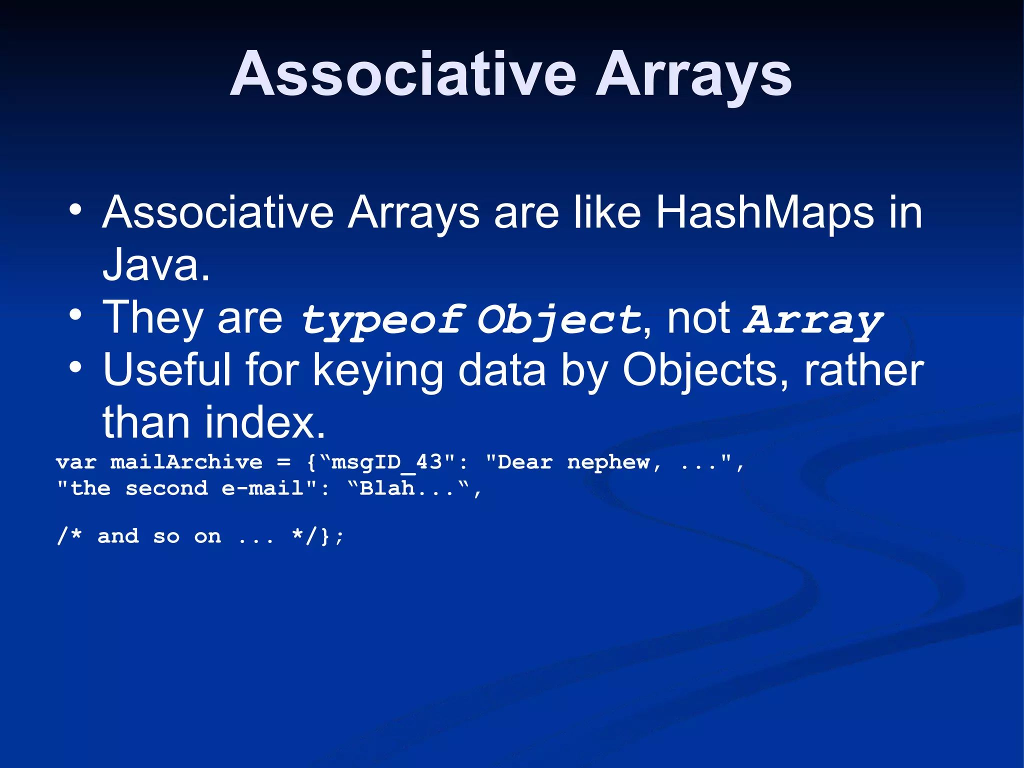 Associative Arrays Associative Arrays are like HashMaps in Java. They are typeof Object , not Array Useful for keying data by Objects, rather than index. var mailArchive = {“msgID_43&quot;: &quot;Dear nephew, ...&quot;, &quot;the second e-mail&quot;: “Blah...“, /* and so on ... */}; 