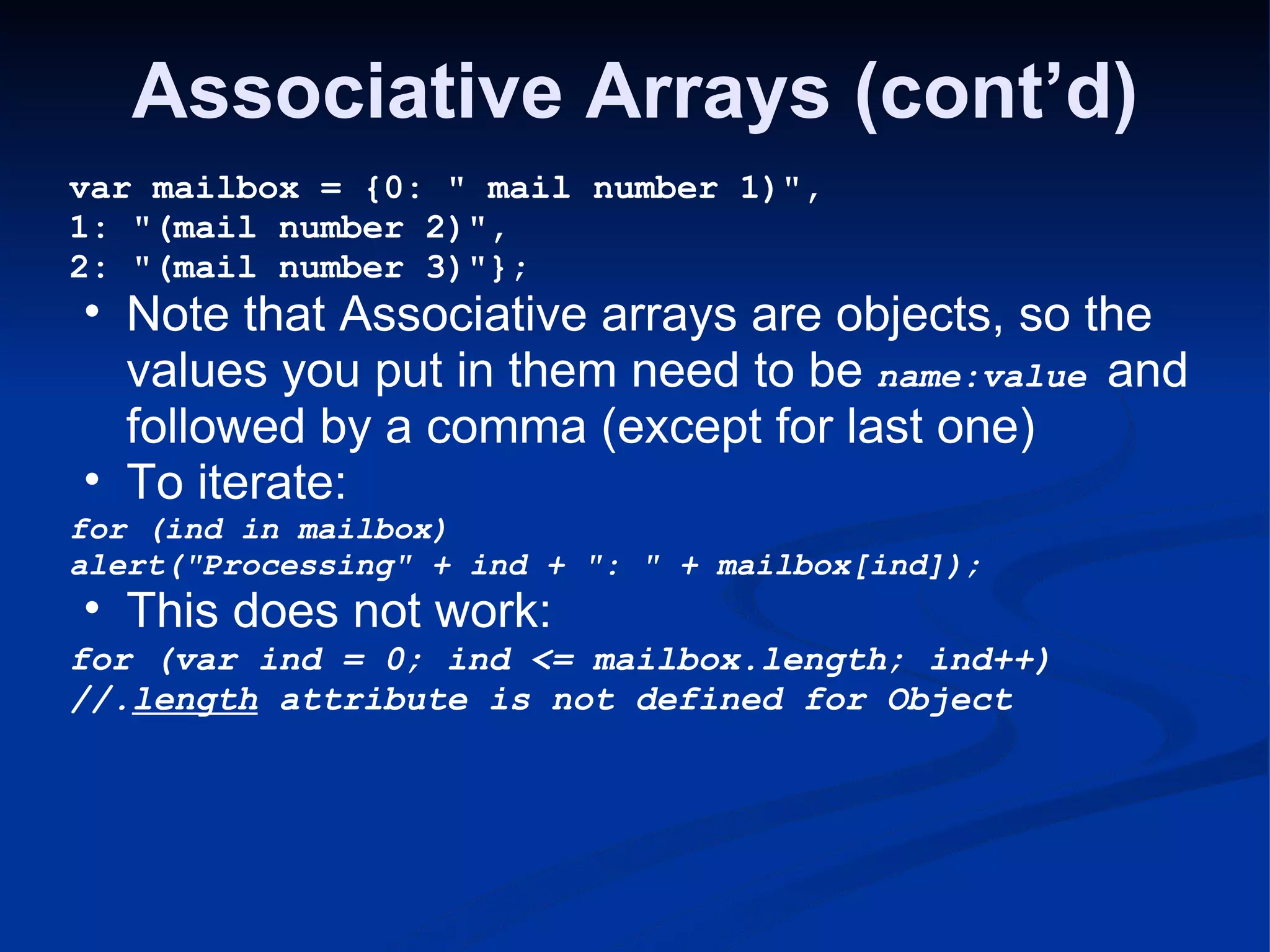 Associative Arrays (cont’d) var mailbox = {0: &quot; mail number 1)&quot;, 1: &quot;(mail number 2)&quot;, 2: &quot;(mail number 3)&quot;}; Note that Associative arrays are objects, so the values you put in them need to be name:value and followed by a comma (except for last one) To iterate: for (ind in mailbox) alert(&quot;Processing&quot; + ind + &quot;: &quot; + mailbox[ind]); This does not work: for (var ind = 0; ind <= mailbox.length; ind++) //. length attribute is not defined for Object 