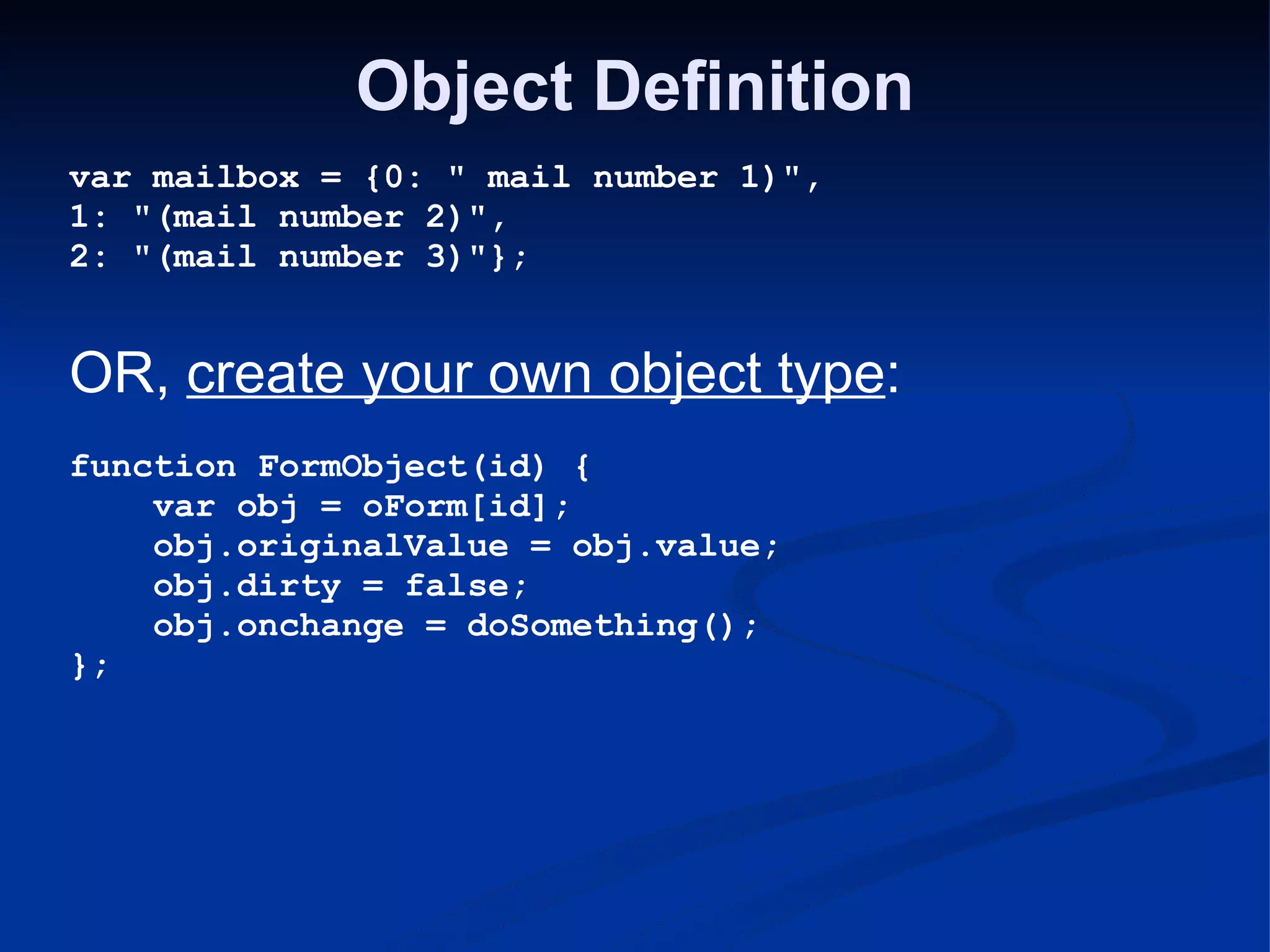 Object Definition var mailbox = {0: &quot; mail number 1)&quot;, 1: &quot;(mail number 2)&quot;, 2: &quot;(mail number 3)&quot;}; OR, create your own object type : function FormObject(id) {      var obj = oForm[id];      obj.originalValue = obj.value;      obj.dirty = false;      obj.onchange = doSomething(); }; 
