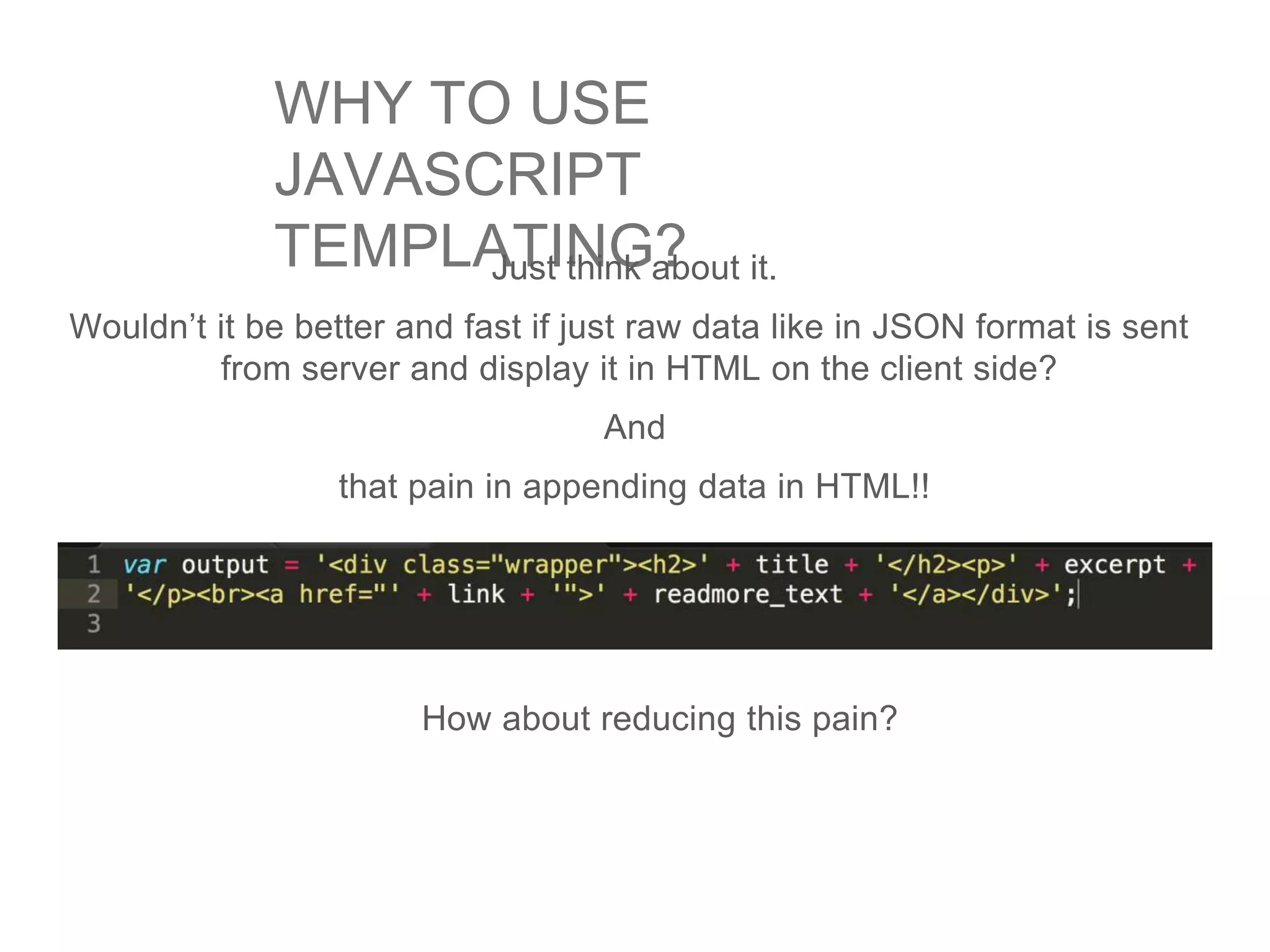 WHY TO USE
JAVASCRIPT
TEMPLATING?Just think about it.
Wouldn’t it be better and fast if just raw data like in JSON format is sent
from server and display it in HTML on the client side?
And
that pain in appending data in HTML!!
How about reducing this pain?
 