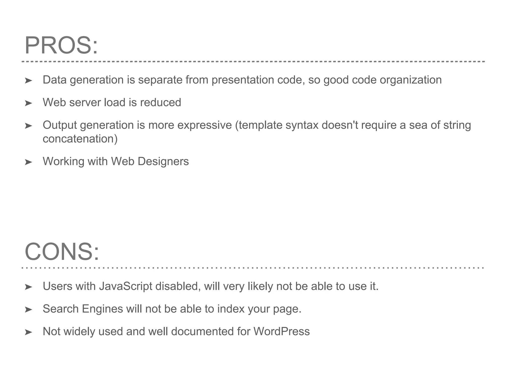PROS:
➤ Data generation is separate from presentation code, so good code organization
➤ Web server load is reduced
➤ Output generation is more expressive (template syntax doesn't require a sea of string
concatenation)
➤ Working with Web Designers
CONS:
➤ Users with JavaScript disabled, will very likely not be able to use it.
➤ Search Engines will not be able to index your page.
➤ Not widely used and well documented for WordPress
 