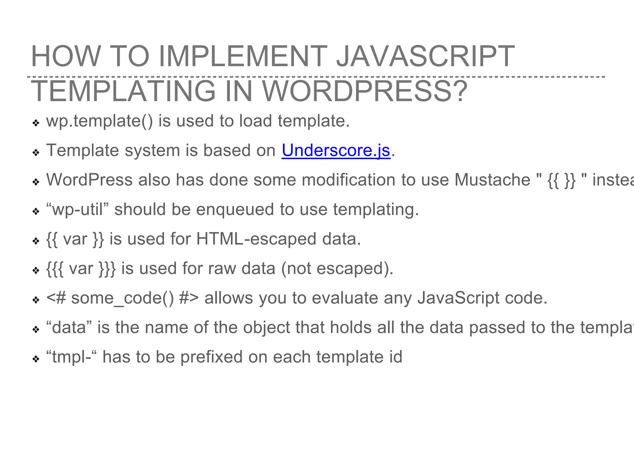 HOW TO IMPLEMENT JAVASCRIPT
TEMPLATING IN WORDPRESS?
wp.template() is used to load template.
Template system is based on Underscore.js.
WordPress also has done some modification to use Mustache " {{ }} " instea
“wp-util” should be enqueued to use templating.
{{ var }} is used for HTML-escaped data.
{{{ var }}} is used for raw data (not escaped).
<# some_code() #> allows you to evaluate any JavaScript code.
“data” is the name of the object that holds all the data passed to the templat
“tmpl-“ has to be prefixed on each template id
 