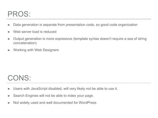 PROS:
➤ Data generation is separate from presentation code, so good code organization
➤ Web server load is reduced
➤ Output generation is more expressive (template syntax doesn't require a sea of string
concatenation)
➤ Working with Web Designers
CONS:
➤ Users with JavaScript disabled, will very likely not be able to use it.
➤ Search Engines will not be able to index your page.
➤ Not widely used and well documented for WordPress
 