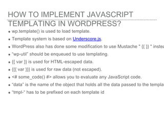 HOW TO IMPLEMENT JAVASCRIPT
TEMPLATING IN WORDPRESS?
wp.template() is used to load template.
Template system is based on Underscore.js.
WordPress also has done some modification to use Mustache " {{ }} " instea
“wp-util” should be enqueued to use templating.
{{ var }} is used for HTML-escaped data.
{{{ var }}} is used for raw data (not escaped).
<# some_code() #> allows you to evaluate any JavaScript code.
“data” is the name of the object that holds all the data passed to the templat
“tmpl-“ has to be prefixed on each template id
 