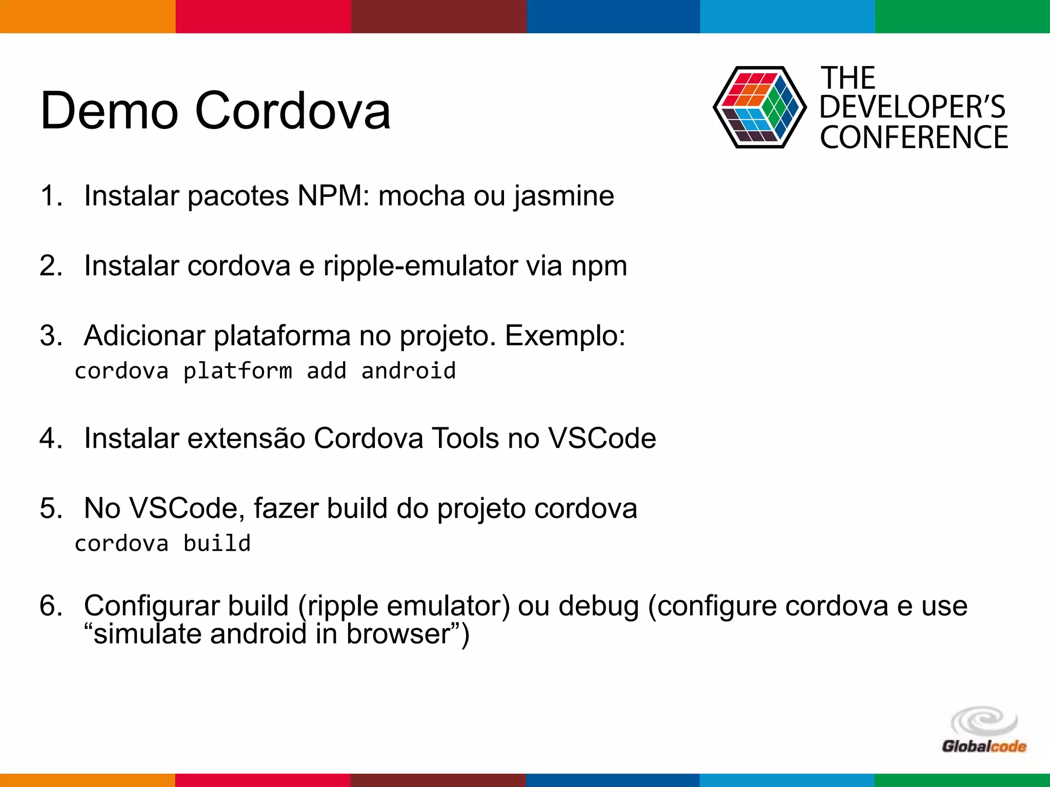 Globalcode – Open4education
Demo Cordova
1. Instalar pacotes NPM: mocha ou jasmine
2. Instalar cordova e ripple-emulator via npm
3. Adicionar plataforma no projeto. Exemplo:
cordova platform add android
4. Instalar extensão Cordova Tools no VSCode
5. No VSCode, fazer build do projeto cordova
cordova build
6. Configurar build (ripple emulator) ou debug (configure cordova e use
“simulate android in browser”)
 