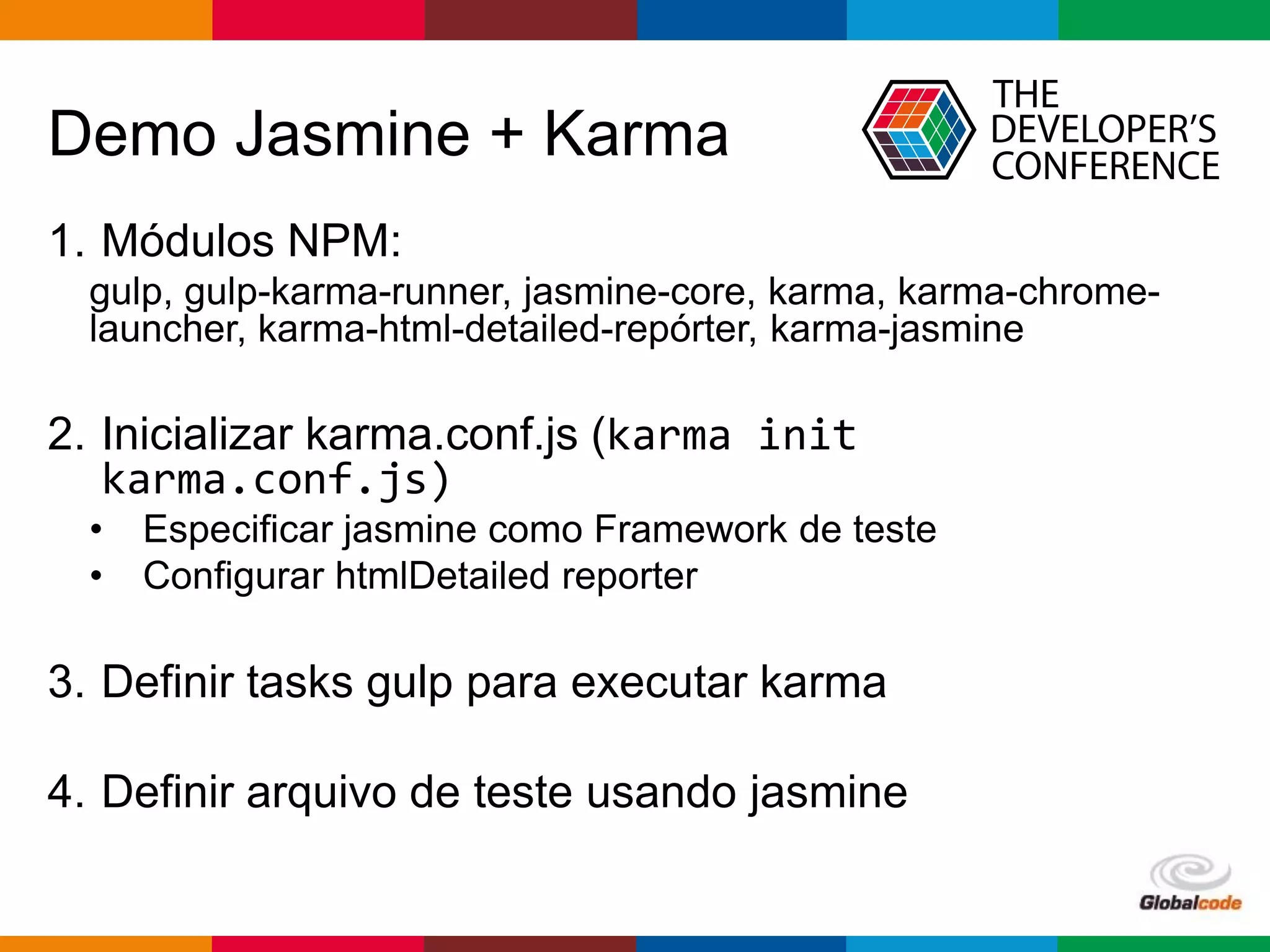 Globalcode – Open4education
Demo Jasmine + Karma
1. Módulos NPM:
gulp, gulp-karma-runner, jasmine-core, karma, karma-chrome-
launcher, karma-html-detailed-repórter, karma-jasmine
2. Inicializar karma.conf.js (karma init
karma.conf.js)
• Especificar jasmine como Framework de teste
• Configurar htmlDetailed reporter
3. Definir tasks gulp para executar karma
4. Definir arquivo de teste usando jasmine
 