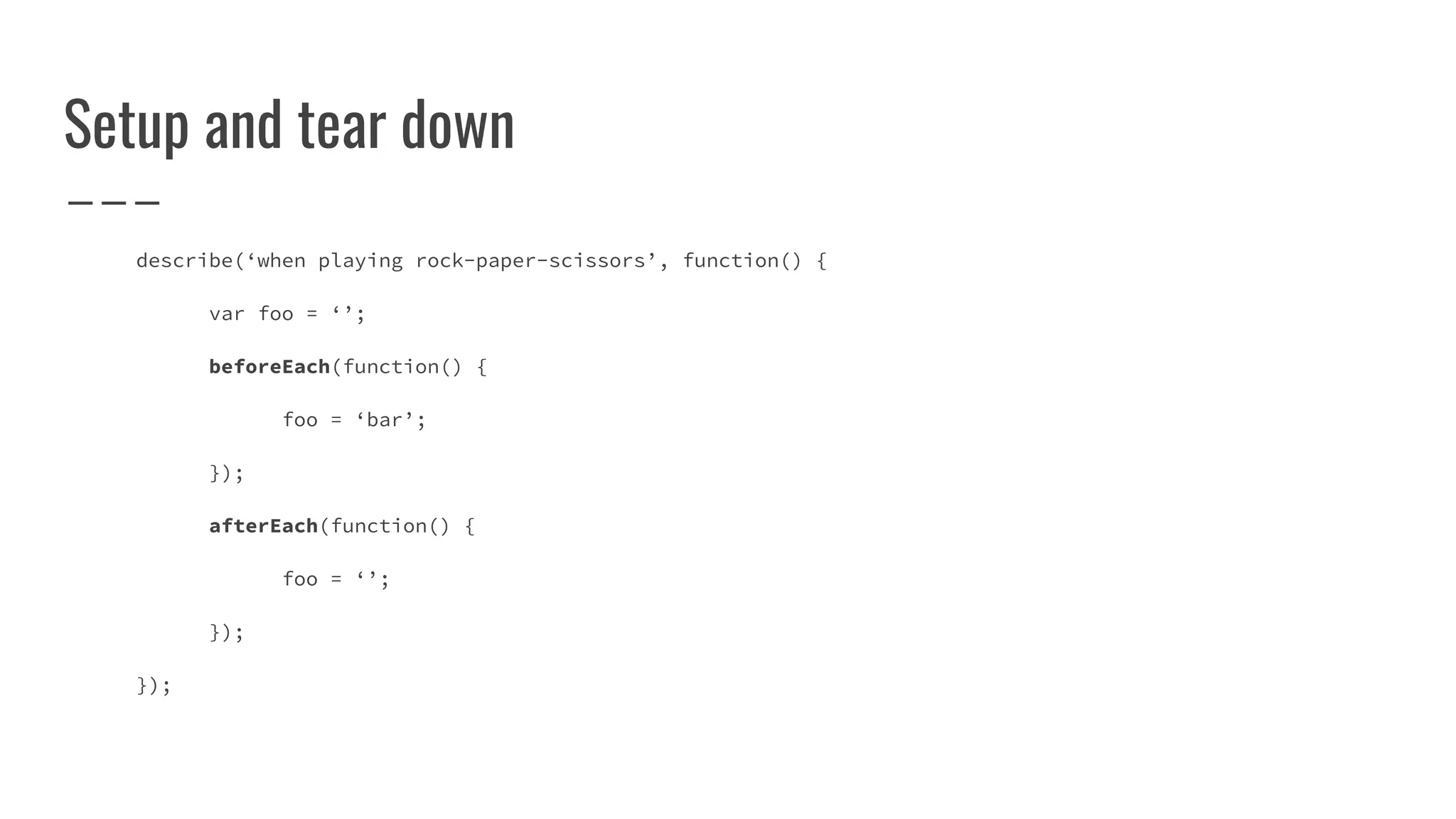 Setup and tear down
describe(‘when playing rock-paper-scissors’, function() {
var foo = ‘’;
beforeEach(function() {
foo = ‘bar’;
});
afterEach(function() {
foo = ‘’;
});
});
 