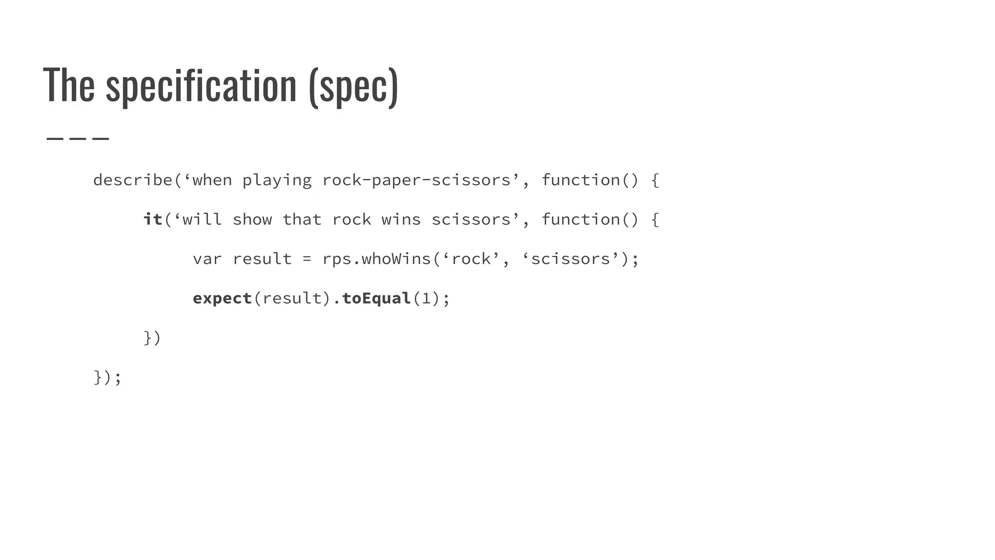 The specification (spec)
describe(‘when playing rock-paper-scissors’, function() {
it(‘will show that rock wins scissors’, function() {
var result = rps.whoWins(‘rock’, ‘scissors’);
expect(result).toEqual(1);
})
});
 