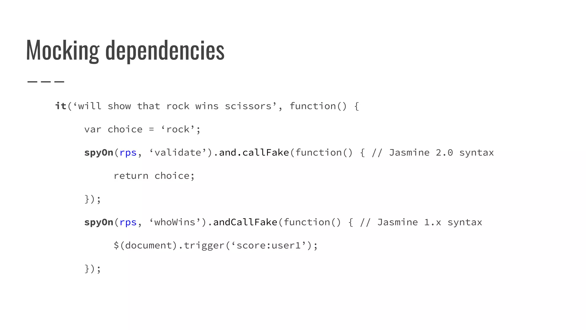 Mocking dependencies
it(‘will show that rock wins scissors’, function() {
var choice = ‘rock’;
spyOn(rps, ‘validate’).and.callFake(function() { // Jasmine 2.0 syntax
return choice;
});
spyOn(rps, ‘whoWins’).andCallFake(function() { // Jasmine 1.x syntax
$(document).trigger(‘score:user1’);
});
 