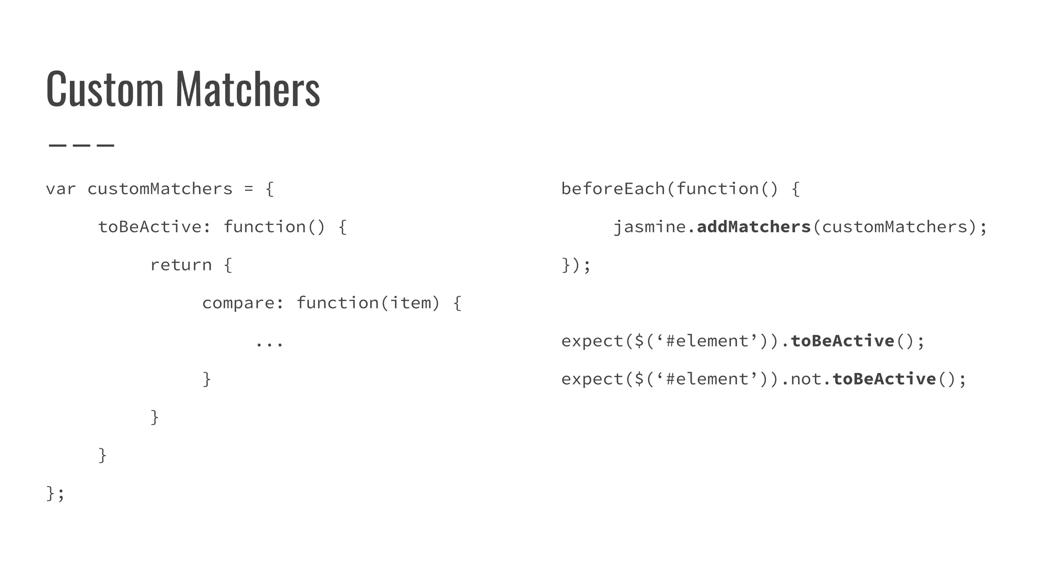 Custom Matchers
var customMatchers = {
toBeActive: function() {
return {
compare: function(item) {
...
}
}
}
};
beforeEach(function() {
jasmine.addMatchers(customMatchers);
});
expect($(‘#element’)).toBeActive();
expect($(‘#element’)).not.toBeActive();
 