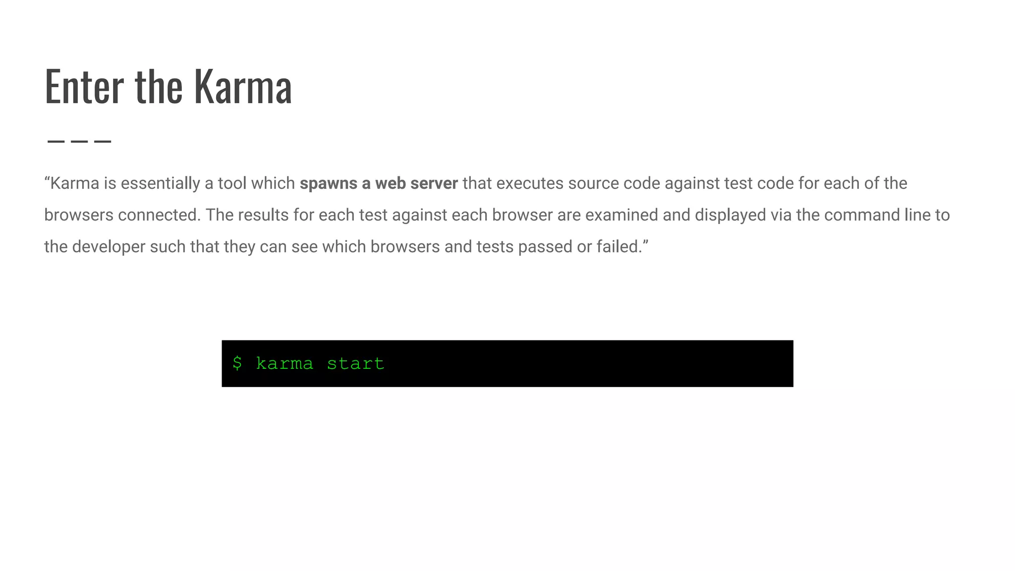 Enter the Karma
“Karma is essentially a tool which spawns a web server that executes source code against test code for each of the
browsers connected. The results for each test against each browser are examined and displayed via the command line to
the developer such that they can see which browsers and tests passed or failed.”
$ karma start
 