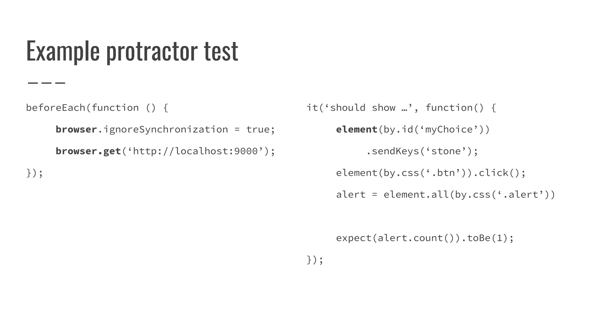 Example protractor test
beforeEach(function () {
browser.ignoreSynchronization = true;
browser.get(‘http://localhost:9000’);
});
it(‘should show …’, function() {
element(by.id(‘myChoice’))
.sendKeys(‘stone’);
element(by.css(‘.btn’)).click();
alert = element.all(by.css(‘.alert’))
expect(alert.count()).toBe(1);
});
 