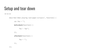 Setup and tear down
describe(‘when playing rock-paper-scissors’, function() {
var foo = ‘’;
beforeEach(function() {
foo = ‘bar’;
});
afterEach(function() {
foo = ‘’;
});
});
 