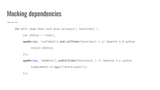 Mocking dependencies
it(‘will show that rock wins scissors’, function() {
var choice = ‘rock’;
spyOn(rps, ‘validate’).and.callFake(function() { // Jasmine 2.0 syntax
return choice;
});
spyOn(rps, ‘whoWins’).andCallFake(function() { // Jasmine 1.x syntax
$(document).trigger(‘score:user1’);
});
 