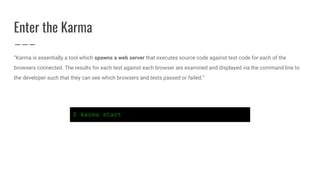 Enter the Karma
“Karma is essentially a tool which spawns a web server that executes source code against test code for each of the
browsers connected. The results for each test against each browser are examined and displayed via the command line to
the developer such that they can see which browsers and tests passed or failed.”
$ karma start
 