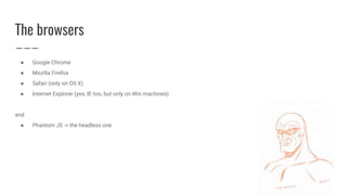 The browsers
● Google Chrome
● Mozilla Firefox
● Safari (only on OS X)
● Internet Explorer (yes, IE too, but only on Win machines)
and
● Phantom JS -> the headless one
 