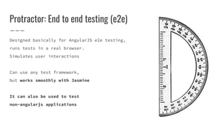 Protractor: End to end testing (e2e)
Designed basically for AngularJS e2e testing,
runs tests in a real browser.
Simulates user interactions
Can use any test framework,
but works smoothly with Jasmine
It can also be used to test
non-angularjs applications
 