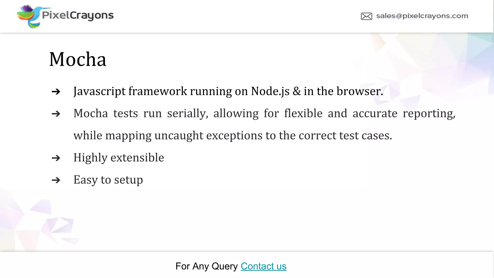 For Any Query Contact us Mocha ➔ Javascript framework running on Node.js & in the browser. ➔ Mocha tests run serially, allowing for flexible and accurate reporting, while mapping uncaught exceptions to the correct test cases. ➔ Highly extensible ➔ Easy to setup