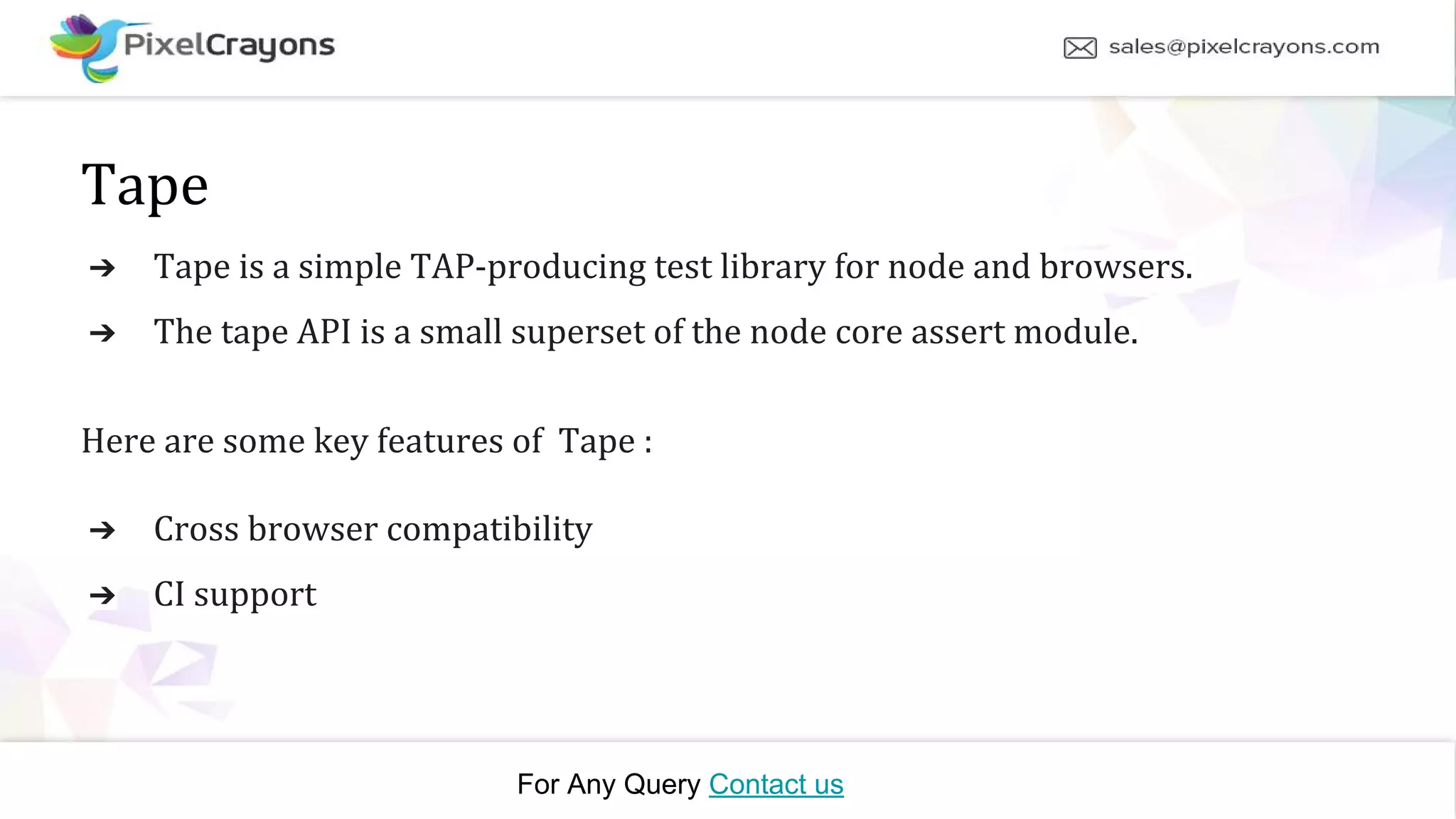 For Any Query Contact us Tape ➔ Tape is a simple TAP-producing test library for node and browsers. ➔ The tape API is a small superset of the node core assert module. Here are some key features of Tape : ➔ Cross browser compatibility ➔ CI support