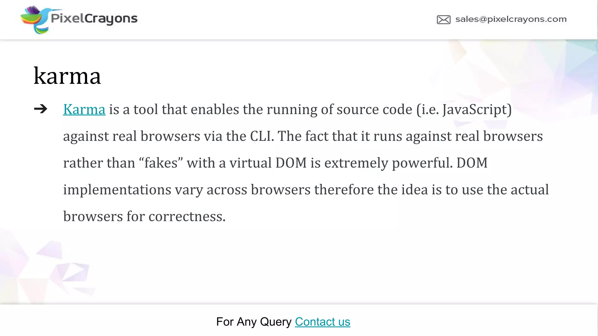 For Any Query Contact us karma ➔ Karma is a tool that enables the running of source code (i.e. JavaScript) against real browsers via the CLI. The fact that it runs against real browsers rather than “fakes” with a virtual DOM is extremely powerful. DOM implementations vary across browsers therefore the idea is to use the actual browsers for correctness.