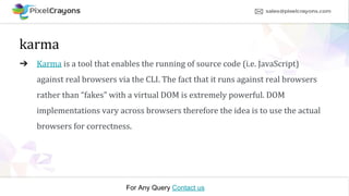 For Any Query Contact us
karma
➔ Karma is a tool that enables the running of source code (i.e. JavaScript)
against real browsers via the CLI. The fact that it runs against real browsers
rather than “fakes” with a virtual DOM is extremely powerful. DOM
implementations vary across browsers therefore the idea is to use the actual
browsers for correctness.
 