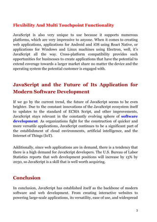 Flexibility And Multi Touchpoint Functionality
JavaScript is also very unique to use because it supports numerous
platforms, which are very impressive to anyone. When it comes to creating
web applications, applications for Android and iOS using React Native, or
applications for Windows and Linux machines using Electron, well, it’s
JavaScript all the way. Cross-platform compatibility provides such
opportunities for businesses to create applications that have the potential to
extend coverage towards a larger market share no matter the device and the
operating system the potential customer is engaged with.
JavaScript and the Future of Its Application for
Modern Software Development
If we go by the current trend, the future of JavaScript seems to be even
brighter. Due to the constant innovations of the JavaScript ecosystem itself
to updates to the standard of ECMA Script, and other improvements,
JavaScript stays relevant in the constantly evolving sphere of software
development. As organizations fight for the construction of quicker and
more versatile applications, JavaScript continues to be a significant part of
the establishment of cloud environments, artificial intelligence, and the
Internet of Things (IoT).
Additionally, since web applications are in demand, there is a tendency that
there is a high demand for JavaScript developers. The U.S. Bureau of Labor
Statistics reports that web development positions will increase by 13% by
2030, so JavaScript is a skill that is well worth acquiring.
Conclusion
In conclusion, JavaScript has established itself as the backbone of modern
software and web development. From creating interactive websites to
powering large-scale applications, its versatility, ease of use, and widespread
3
 