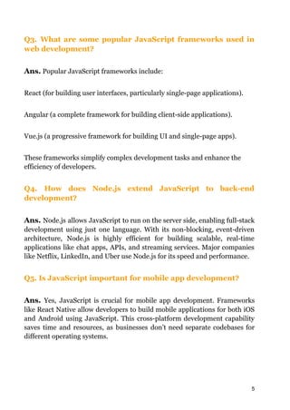 Q3. What are some popular JavaScript frameworks used in
web development?
Ans. Popular JavaScript frameworks include:
React (for building user interfaces, particularly single-page applications).
Angular (a complete framework for building client-side applications).
Vue.js (a progressive framework for building UI and single-page apps).
These frameworks simplify complex development tasks and enhance the
efficiency of developers.
Q4. How does Node.js extend JavaScript to back-end
development?
Ans. Node.js allows JavaScript to run on the server side, enabling full-stack
development using just one language. With its non-blocking, event-driven
architecture, Node.js is highly efficient for building scalable, real-time
applications like chat apps, APIs, and streaming services. Major companies
like Netflix, LinkedIn, and Uber use Node.js for its speed and performance.
Q5. Is JavaScript important for mobile app development?
Ans. Yes, JavaScript is crucial for mobile app development. Frameworks
like React Native allow developers to build mobile applications for both iOS
and Android using JavaScript. This cross-platform development capability
saves time and resources, as businesses don’t need separate codebases for
different operating systems.
5
 