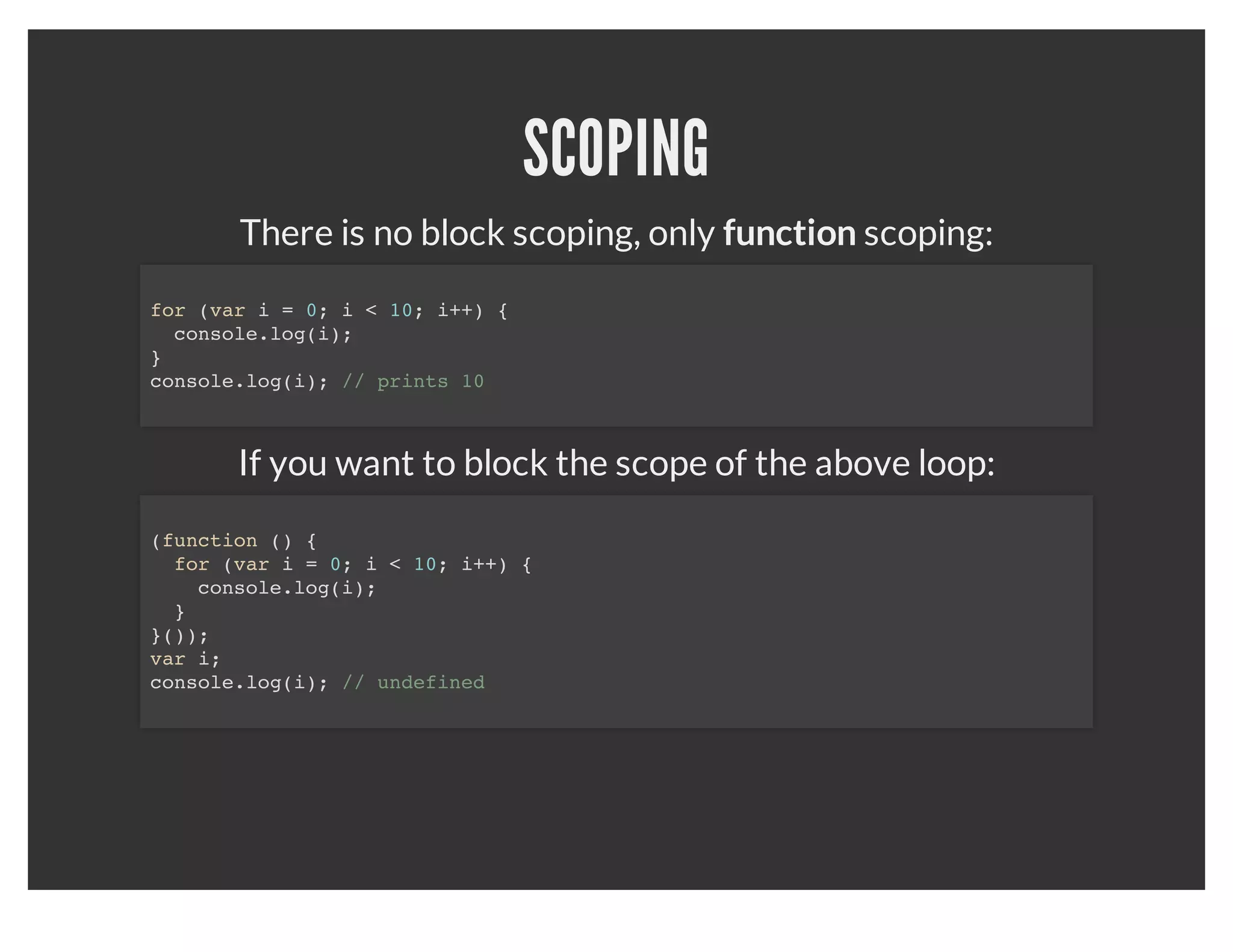 VARIABLES
When declairing a variable without the "var", it puts the variable in
             global space which can be problematic.


   function hello() {
     test1 = 'hello';        // global scope
     var test2 = 'hello2';   // this function scope
   }

   hello();

   console.log(test1); // 'hello';
   console.log(test2); // undefined
 