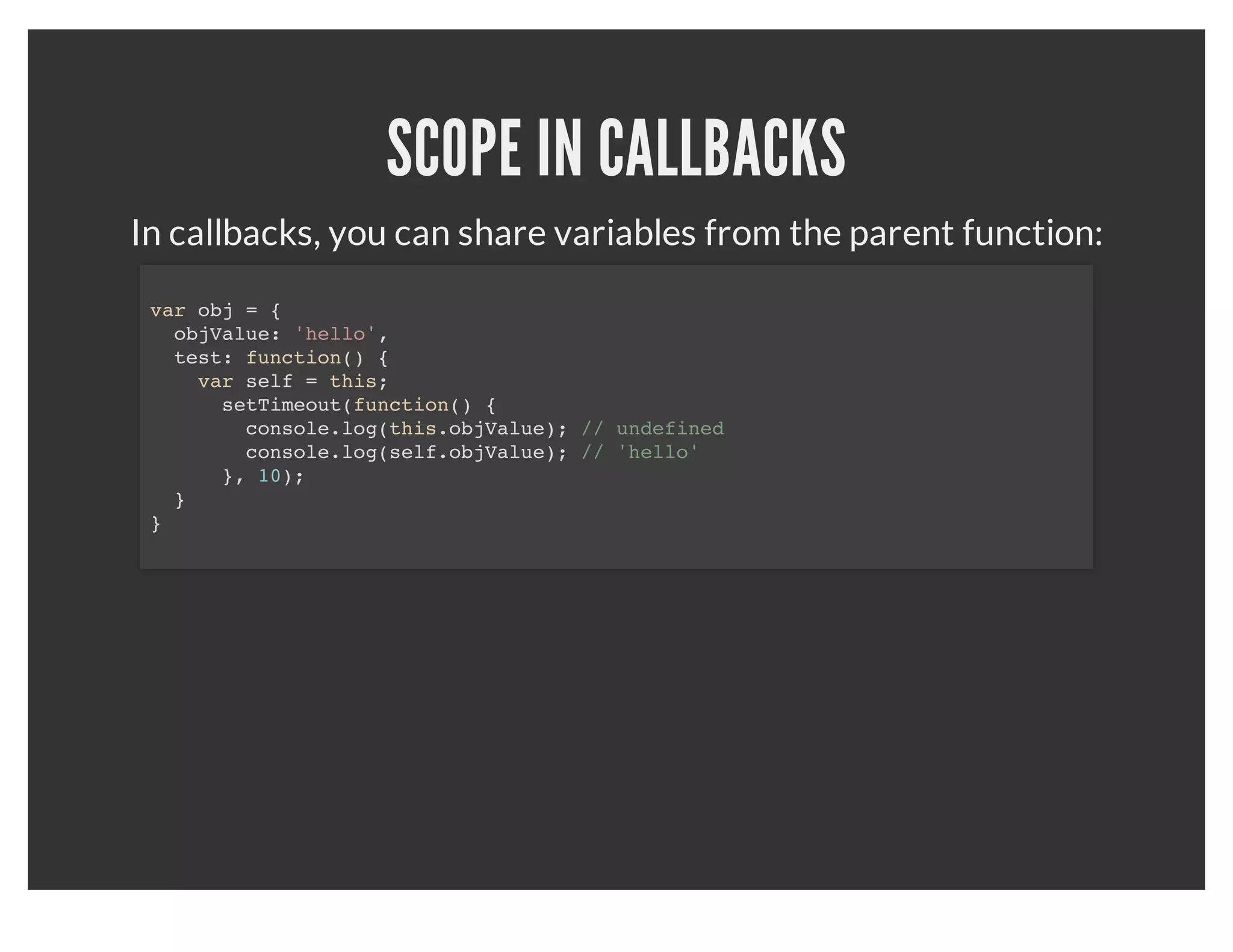 SCOPING
       There is no block scoping, only function scoping:
for (var i = 0; i < 10; i++) {
  console.log(i);
}
console.log(i); // prints 10



       If you want to block the scope of the above loop:
(function () {
  for (var i = 0; i < 10; i++) {
    console.log(i);
  }
}());
var i;
console.log(i); // undefined
 