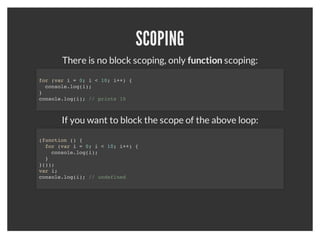 VARIABLES
When declairing a variable without the "var", it puts the variable in
             global space which can be problematic.


   function hello() {
     test1 = 'hello';        // global scope
     var test2 = 'hello2';   // this function scope
   }

   hello();

   console.log(test1); // 'hello';
   console.log(test2); // undefined
 