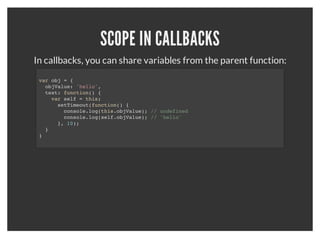 SCOPING
       There is no block scoping, only function scoping:
for (var i = 0; i < 10; i++) {
  console.log(i);
}
console.log(i); // prints 10



       If you want to block the scope of the above loop:
(function () {
  for (var i = 0; i < 10; i++) {
    console.log(i);
  }
}());
var i;
console.log(i); // undefined
 