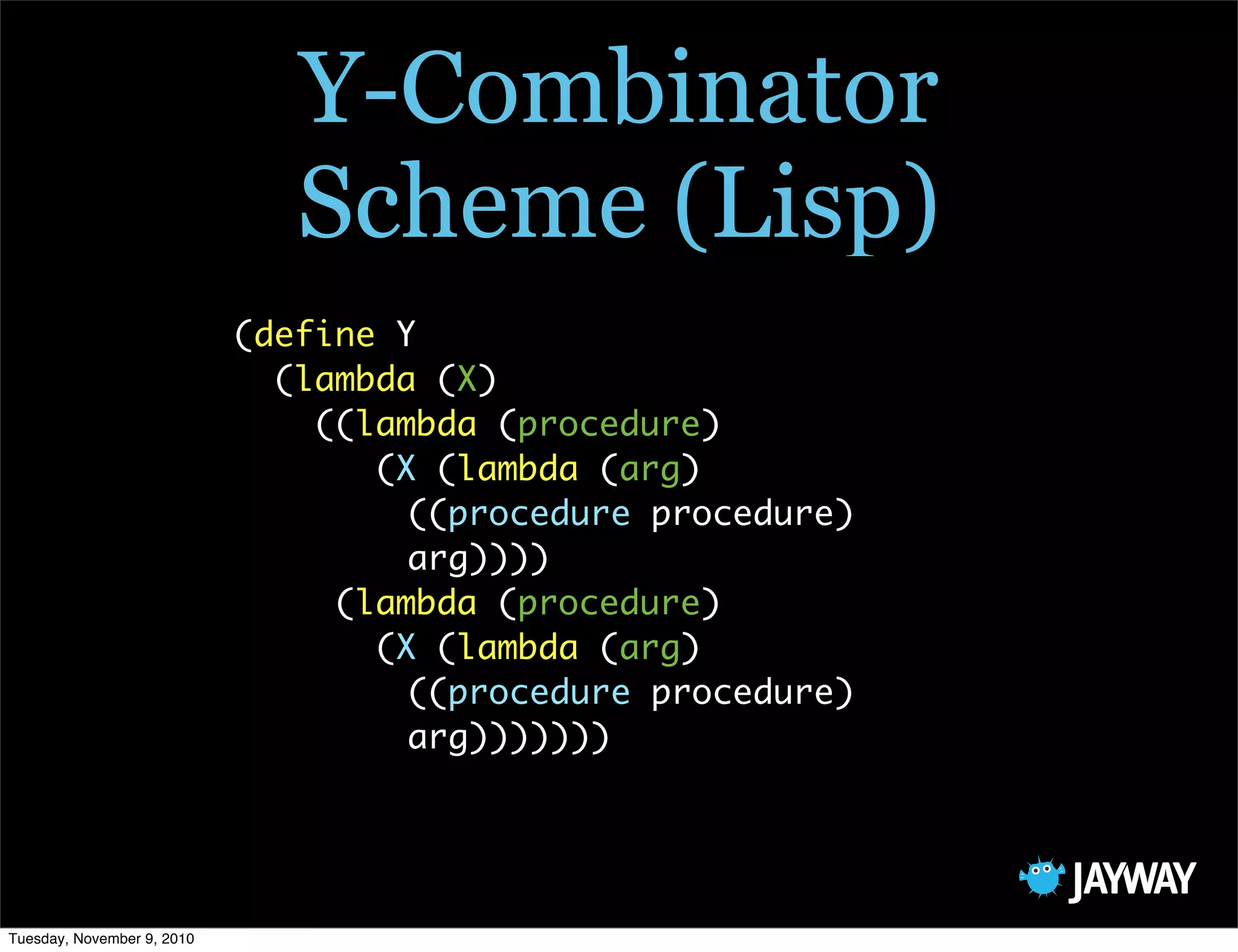 Y-Combinator
                               Scheme (Lisp)
                            (define Y
                              (lambda (X)
                                ((lambda (procedure)
                                   (X (lambda (arg)
                                     ((procedure procedure)
                                     arg))))
                                 (lambda (procedure)
                                   (X (lambda (arg)
                                     ((procedure procedure)
                                     arg)))))))




Tuesday, November 9, 2010
 
