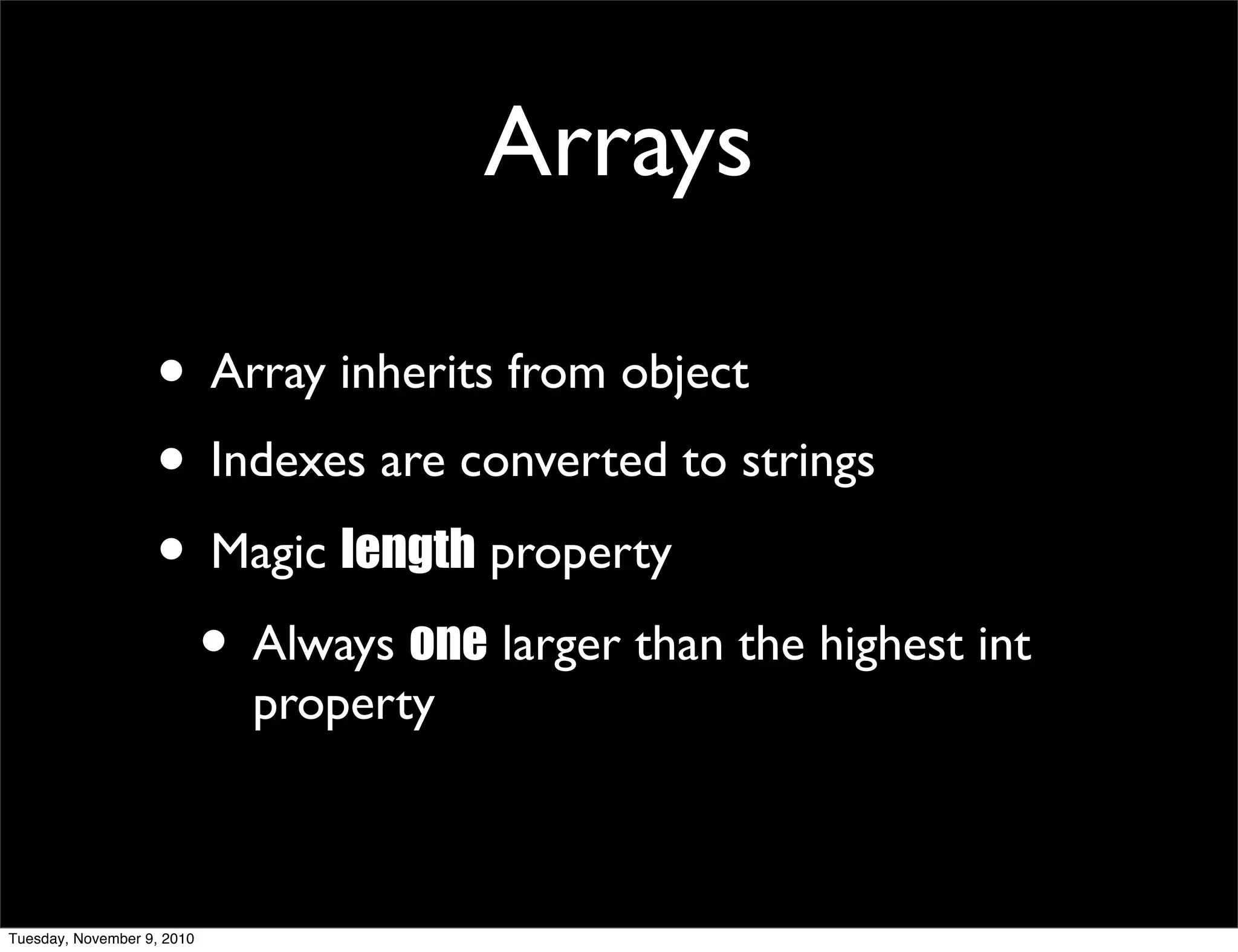 Arrays

                   • Array inherits from object
                   • Indexes are converted to strings
                   • Magic length property
                    • Always one larger than the highest int
                            property



Tuesday, November 9, 2010
 