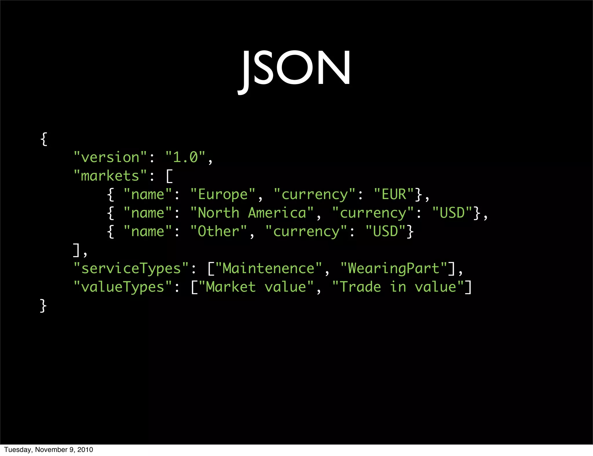 JSON
         {
                   "version": "1.0",
                   "markets": [
                       { "name": "Europe", "currency": "EUR"},
                       { "name": "North America", "currency": "USD"},
                       { "name": "Other", "currency": "USD"}
                   ],
                   "serviceTypes": ["Maintenence", "WearingPart"],
                   "valueTypes": ["Market value", "Trade in value"]
         }




Tuesday, November 9, 2010
 