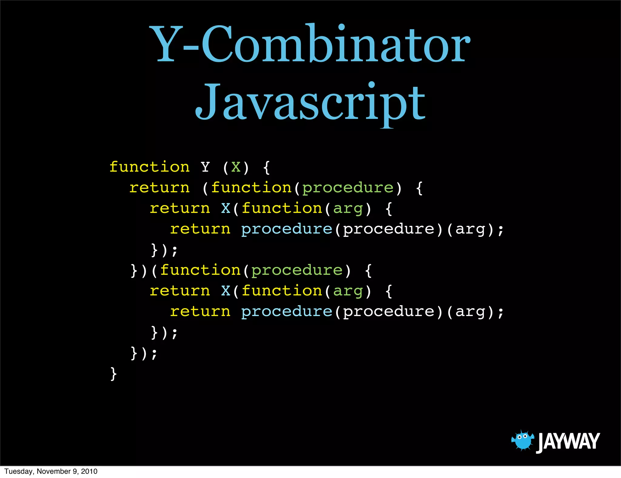 Y-Combinator
                                  Javascript
                            function Y (X) {
                              return (function(procedure) {
                                return X(function(arg) {
                                  return procedure(procedure)(arg);
                                });
                              })(function(procedure) {
                                return X(function(arg) {
                                  return procedure(procedure)(arg);
                                });
                              });
                            }




Tuesday, November 9, 2010
 
