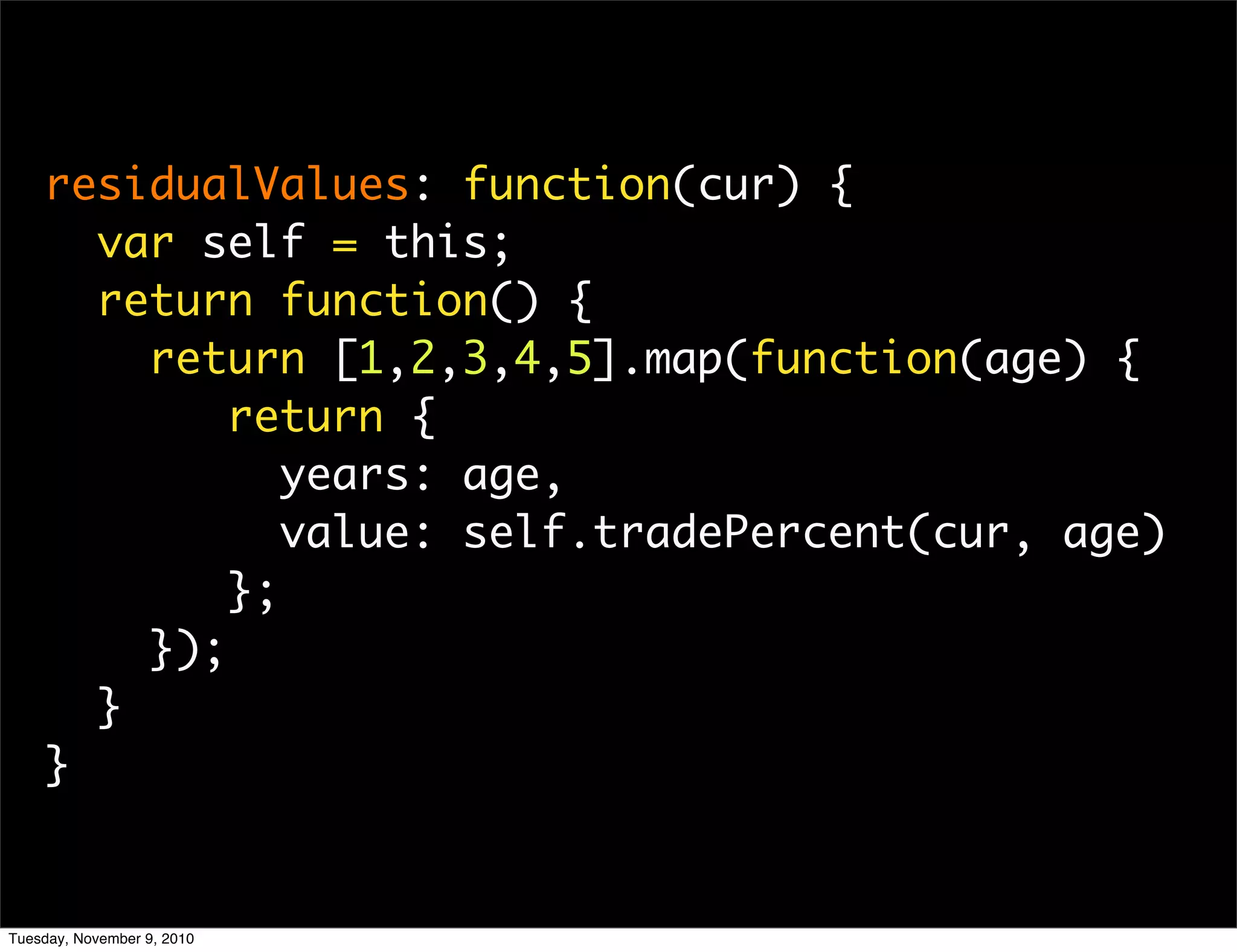 residualValues: function(cur) {
      var self = this;
      return function() {
        return [1,2,3,4,5].map(function(age) {
            return {
               years: age,
               value: self.tradePercent(cur, age)
            };
        });
      }
    }


Tuesday, November 9, 2010
 