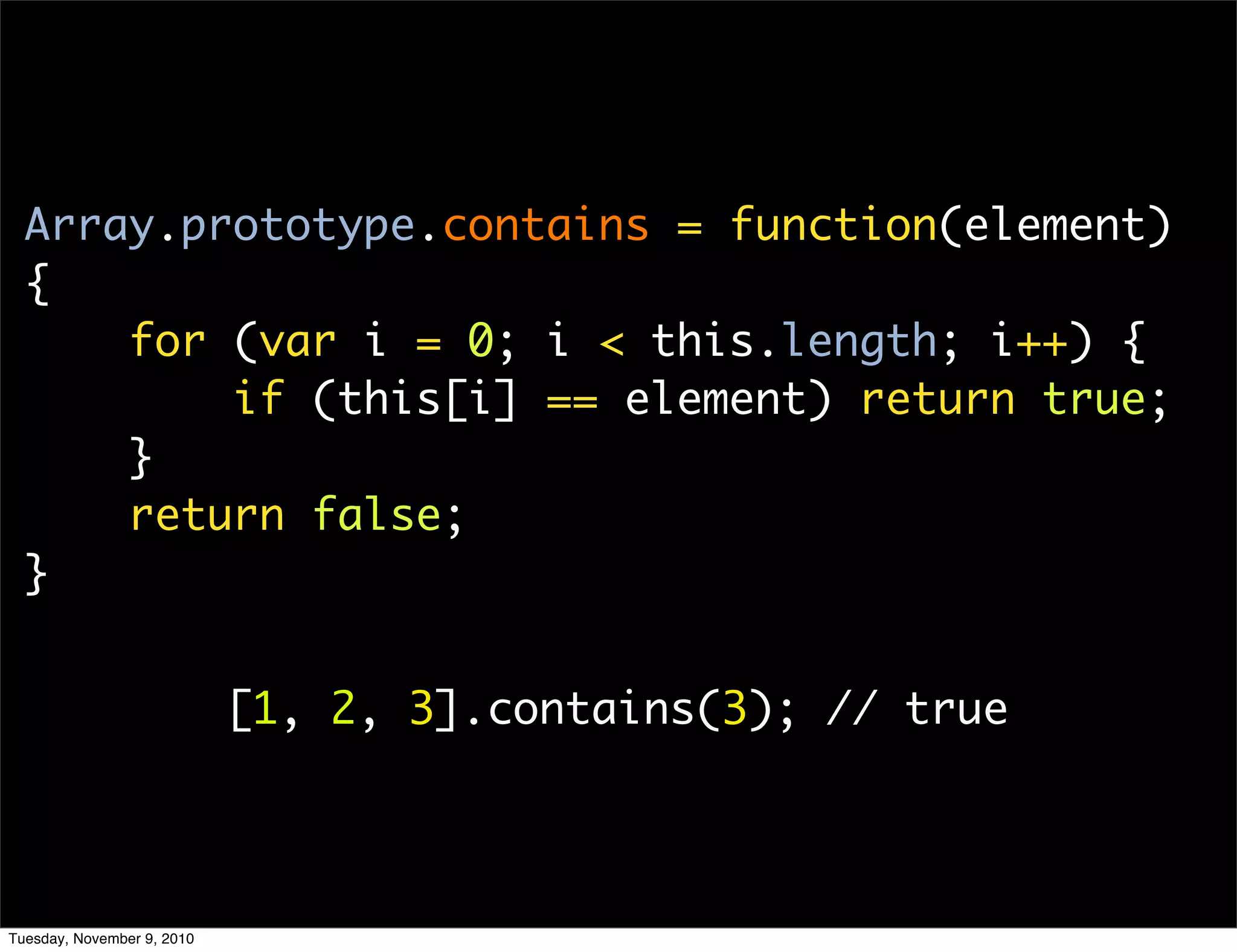 Array.prototype.contains = function(element)
  {
      for (var i = 0; i < this.length; i++) {
          if (this[i] == element) return true;
      }
      return false;
  }


                            [1, 2, 3].contains(3); // true




Tuesday, November 9, 2010
 