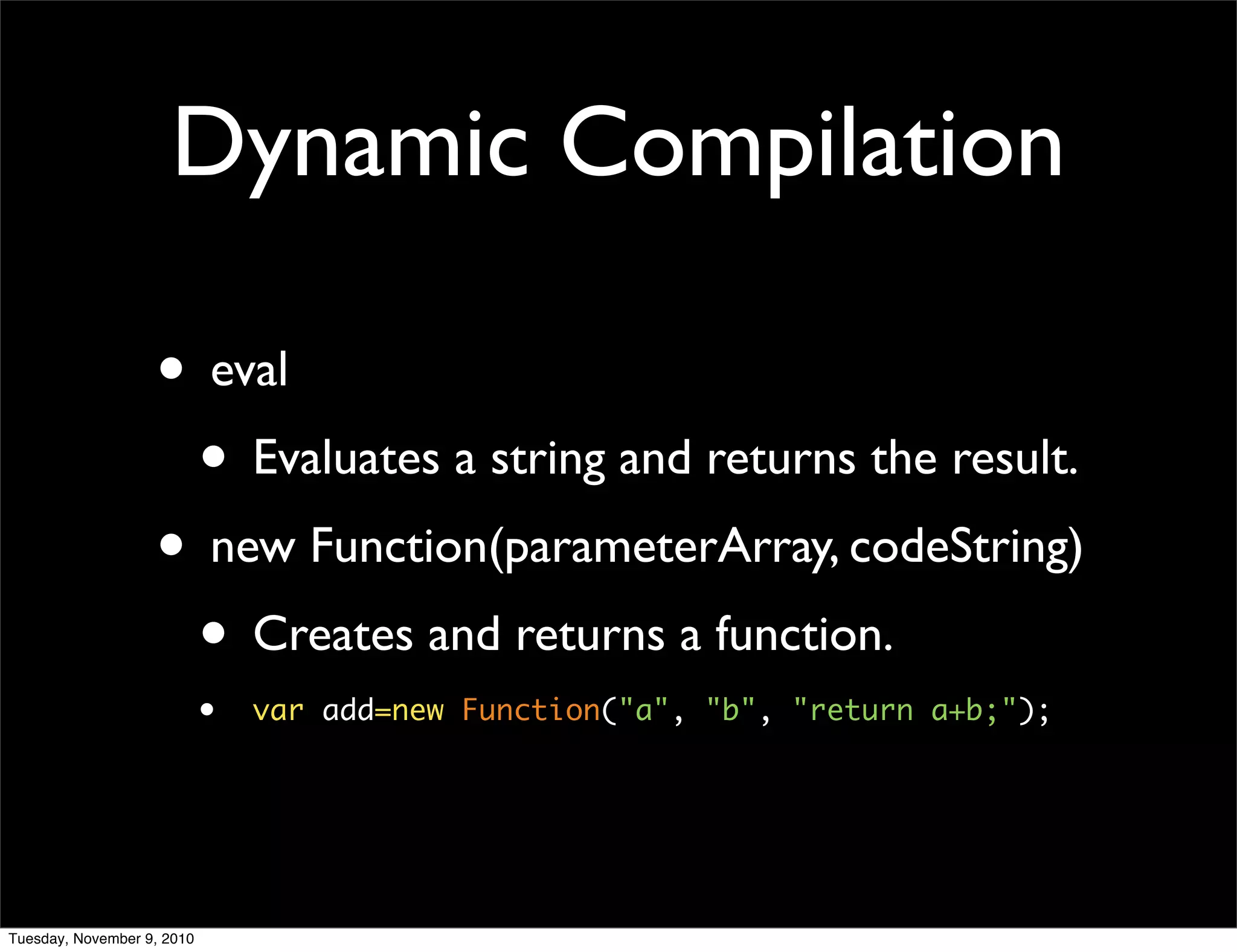 Dynamic Compilation

                   • eval
                    • Evaluates a string and returns the result.
                   • new Function(parameterArray, codeString)
                    • Creates and returns a function.
                            •   var add=new Function("a", "b", "return a+b;");




Tuesday, November 9, 2010
 