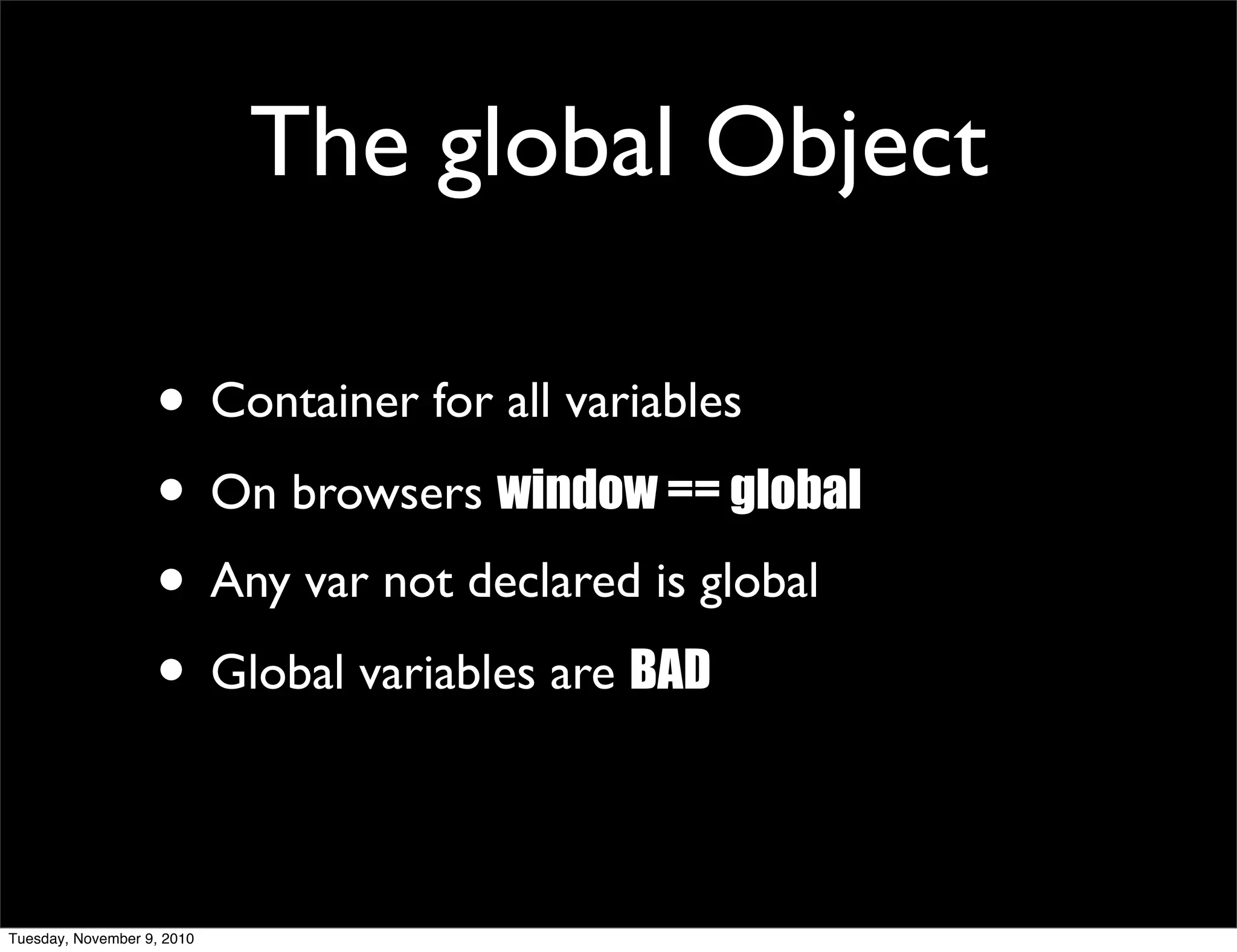 The global Object

                   • Container for all variables
                   • On browsers window == global
                   • Any var not declared is global
                   • Global variables are BAD

Tuesday, November 9, 2010
 