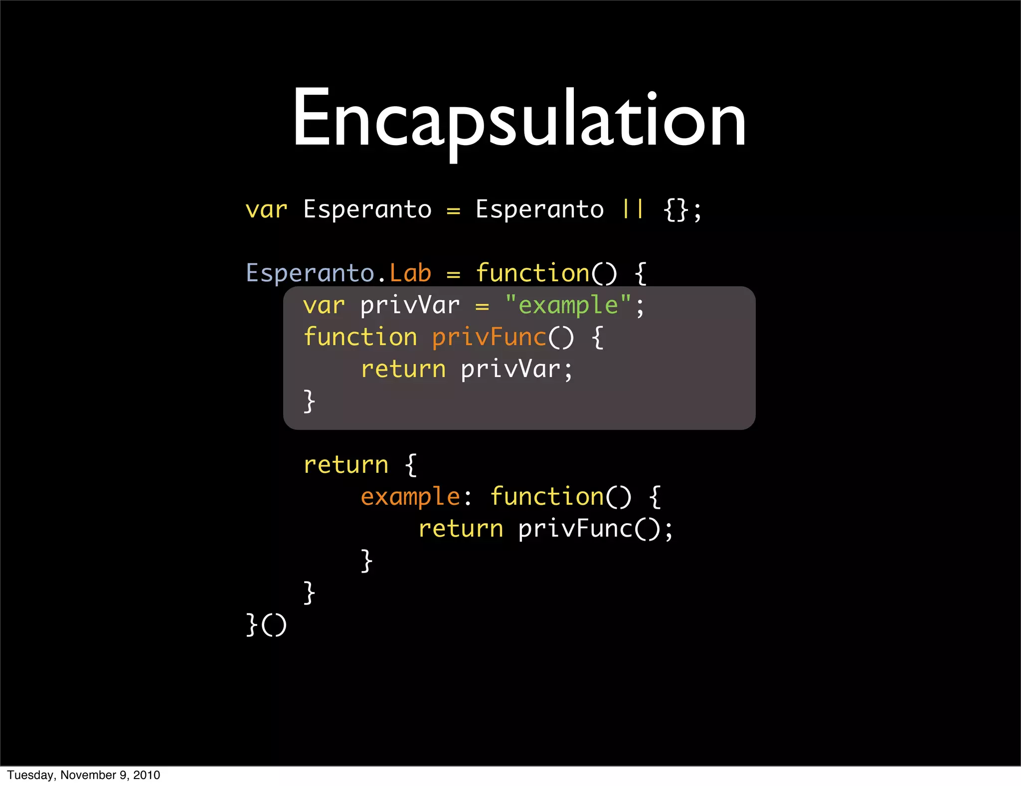 Encapsulation
                            var Esperanto = Esperanto || {};

                            Esperanto.Lab = function() {
                                var privVar = "example";
                                function privFunc() {
                                    return privVar;
                                }

                                  return {
                                      example: function() {
                                           return privFunc();
                                      }
                                  }
                            }()




Tuesday, November 9, 2010
 
