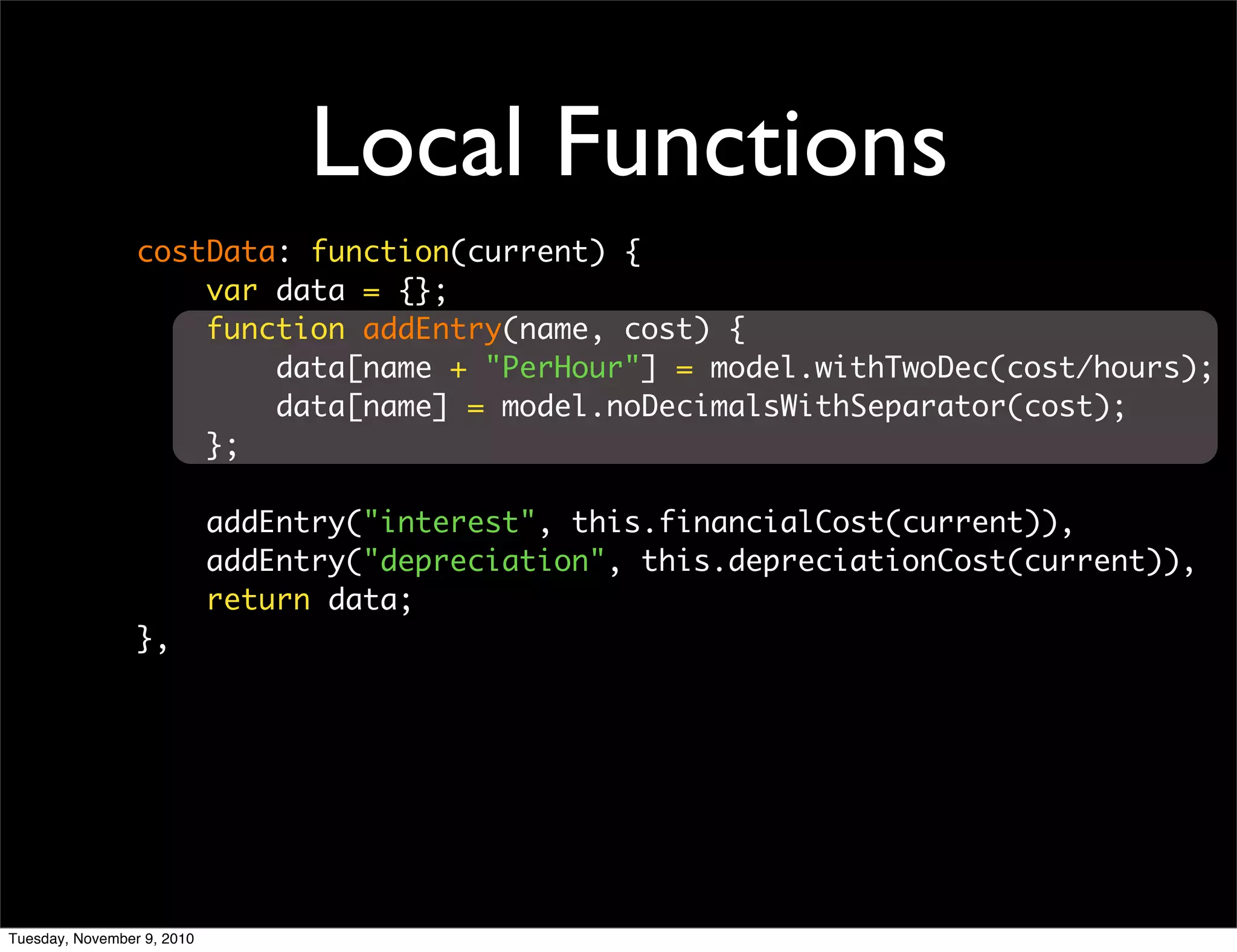 Local Functions
                 costData: function(current) {
                     var data = {};
                     function addEntry(name, cost) {
                         data[name + "PerHour"] = model.withTwoDec(cost/hours);
                         data[name] = model.noDecimalsWithSeparator(cost);
                     };

                            addEntry("interest", this.financialCost(current)),
                            addEntry("depreciation", this.depreciationCost(current)),
                            return data;
                 },




Tuesday, November 9, 2010
 